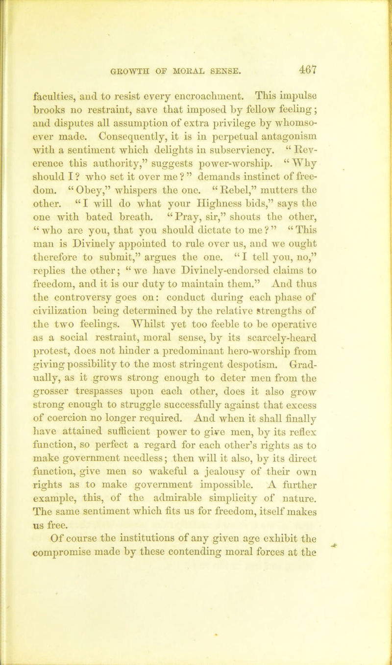 faculties, and to resist every encroachment. This impulse brooks no restraint, save that imposed by fellow feeling; and disputes all assumption of extra privilege by whomso- ever made. Consequently, it is in perpetual antagonism with a sentiment which delights in subserviency. “ Rev- erence this authority,” suggests power-worship. “Why should I ? who set it over me ? ” demands instinct of free- dom. “ Obey,” whispers the one. “ Rebel,” mutters the other. “ I will do what your Highness bids,” says the one with bated breath. “Pray, sir,” shouts the other, “ who are you, that you should dictate to me ? ” “ This man is Divinely appointed to rule over us, and we ought therefore to submit,” argues the one. “ I tell you, no,” replies the other; “ we have Divinely-endorsed claims to freedom, and it is our duty to maintain them.” And thus the controversy goes on: conduct during each phase of civilization being determined by the relative strengths of the two feelings. Whilst yet too feeble to be operative as a social restraint, moral sense, by its scarcely-heard protest, does not hinder a predominant hero-worship from giving possibility to the most stringent despotism. Grad- ually, as it grows strong enough to deter men from the grosser trespasses upon each other, does it also grow strong enough to struggle successfully against that excess of coercion no longer required. And when it shall finally have attained sufficient power to give men, by its reflex function, so perfect a regard for each other’s rights as to make government needless; then will it also, by its direct function, give men so wakeful a jealousy of their own rights as to make government impossible. A further example, this, of the admirable simplicity of nature. The same sentiment which fits us for freedom, itself makes us free. Of course the institutions of any given age exhibit the compromise made by these contending moral forces at the