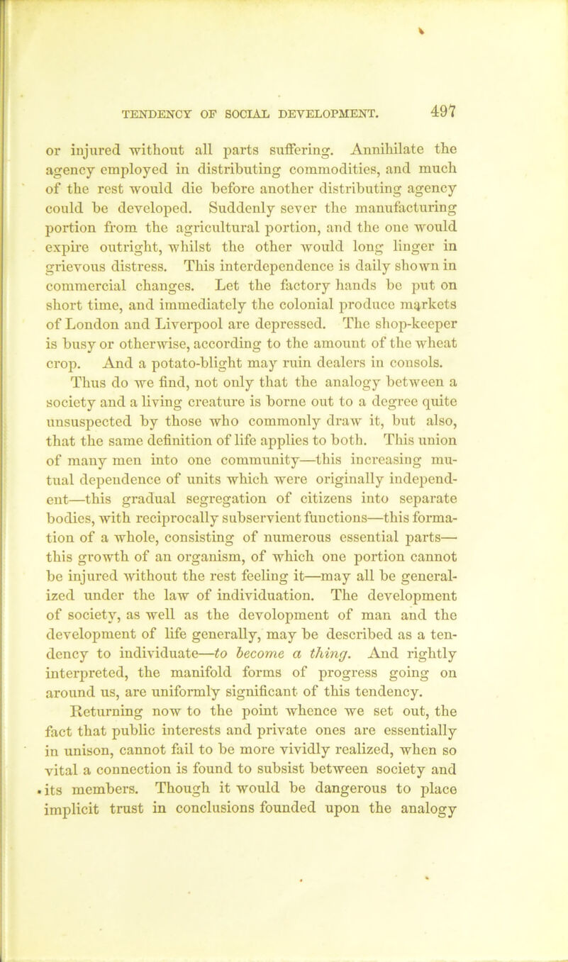 or injured -without all parts suffering. Annihilate the agency employed in distributing commodities, and much of the rest would die before another distributing agency could be developed. Suddenly sever the manufacturing portion from the agricultural portion, and the one would expire outright, whilst the other would long linger in grievous distress. This interdependence is daily shown in commercial changes. Let the factory hands be put on short time, and immediately the colonial produce markets of London and Liverpool are depressed. The shop-keeper is busy or otherwise, according to the amount of the wheat crop. And a potato-blight may ruin dealers in consols. Thus do we find, not only that the analogy between a society and a living creature is borne out to a degree quite unsuspected by those who commonly draw it, but also, that the same definition of life applies to both. This union of many men into one community—this increasing mu- tual dependence of units which were originally independ- ent—this gradual segregation of citizens into separate bodies, Avith reciprocally subservient functions—this forma- tion of a whole, consisting of numerous essential parts— this growth of an organism, of which one portion cannot be injured Avithout the rest feeling it—may all be general- ized under the law of individuation. The development of society, as well as the devolopment of man and the development of life generally, may be described as a ten- dency to individuate—to become a thing. And rightly interpreted, the manifold forms of progress going on around us, are uniformly significant of this tendency. Returning noAV to the point Avhence we set out, the fact that public interests and private ones are essentially in unison, cannot fail to be more vividly realized, when so vital a connection is found to subsist betAveen society and . its members. Though it would be dangerous to place implicit trust in conclusions founded upon the analogy