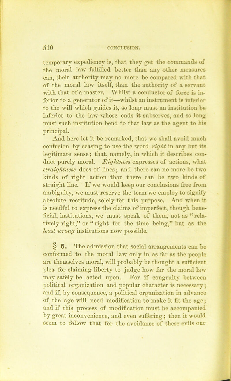 temporary expediency is, that they get the commands of the moral law fulfilled better than any other measures can, their authority may no more be compared with that of the moral law itself, than the authority of a servant with that of a master. Whilst a conductor of force is in- ferior to a generator of it—whilst an instrument is inferior to the will which guides it, so long must an institution be inferior to the law whose ends it subserves, and so long must such institution bend to that law as the agent to his principal. And here let it be remarked, that we shall avoid much confusion by ceasing to use the word right in any but its legitimate sense; that, namely, in which it describes con- duct purely moral. Rightness expresses of actions, what straightness does of lines; and there can no more be two kinds of right action than there can be two kinds of straight line. If we would keep our conclusions free from ambiguity, we must reserve the term we employ to signify absolute rectitude, solely for this putpose. And when it is needful to express the claims of imperfect, though bene- ficial, institutions, we must speak of them, not as “ rela- tively right,” or “ right for the time being,” but as the least wrong institutions now possible. §5. The admission that social arrangements can be o conformed to the moral law only in as far as the people are themselves moral, will probably be thought a sufficient plea for claiming liberty to judge how far the moral law may safely be acted upon. For if congruity between political organization and popular character is necessary; and if, by consequence, a political organization in advance of the age will need modification to make it fit the age; and if this process of modification must be accompanied by great inconvenience, and even suffering; then it would seem to follow that for the avoidance of these evils our