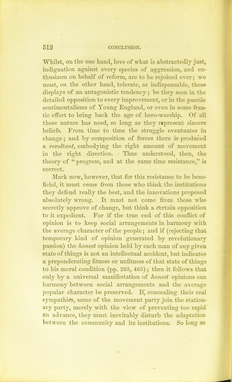 Whilst, on the one hand, love of what is abstractedly just, indignation against every species of aggression, and en- thusiasm on behalf of reform, are to be rejoiced over; we must, on the other hand, tolerate, as indispensable, these displays of an antagonistic tendency ; be they seen in the detailed opposition to every improvement, or in the puerile sentimentalisms of Young England, or even in some fran- tic elfort to bring back the age of hero-worship. Of all these nature has need, so long as they represent sincere beliefs. From time to time the straggle eventuates in change; and by composition of forces there is produced a resultant, embodying the right amount of movement in the right direction. Thus understood, then, the theory of “ progress, and at the same time resistance,” is correct. Mark now, however, that for this resistance to be bene- ficial, it must come from those who think the institutions they defend really the best, and the innovations proposed absolutely wrong. It must not come from those who secretly approve of change, but think a Certain opposition to it expedient. For if the true end of this conflict of opinion is to keep social arrangements in harmony with the average character of the people; and if (rejecting that temporary kind of opinion generated by revolutionary passion) the honest opinion held by each man of any given state of things is not an intellectual accident, but indicates a preponderating fitness or unfitness of that state of things to his moral condition (pp. 265, 465); then it follows that only by a universal manifestation of honest opinions can harmony between social arrangements and the average popular character be preserved. If, concealing their real sympathies, some of the movement party join the station- ary party, merely with the view of preventing too rapid an advance, they must inevitably disturb the adaptation between the community and its institutions. So long as