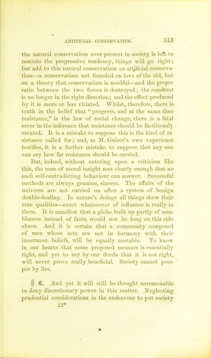 the natural conservatism ever present in society is left to restrain the progressive tendency, things will go right; but add to this natural conservatism an artificial conserva- tism—a conservatism not founded on love of the old, but on a theory that conservatism is needful—and the proper ratio between the two forces is destroyed; the resultant is no longer in the right direction; and the effect produced by it is more or less vitiated. Whilst, therefore, there is truth in the belief that “ progress, and at the same time resistance,” is the law of social change, there is a fatal error in the inference that resistance should be factitiouslj created. It is a mistake to suppose this is the kind of re sistance called for; and, as M. Guizot’s own experience testifies, it is a further mistake to suppose that any one can say how far resistance should be carried. But, indeed, without entering upon a criticism like this, the man of moral insight sees clearly enough that no such self-contradicting behaviour can answer. Successful methods are always genuine, sincere. The affairs of the universe are not carried on after a system of benign double-dealing. In nature’s doings all things show their true qualities—exert whatsoever of influence is really in them. It is manifest that a globe built up partly of sem- blances instead of facts, would not be long on this side chaos. And it is certain that a community composed of men whose acts are not in hai-mony with their innermost beliefs, will be equally unstable. To know in our hearts that some proposed measure is essentially right, and yet to say by our deeds that it is not right, will never prove really beneficial. Society cannot pros- per by lies. § 6. And yet it will still be thought unreasonable to deny discretionary power in this matter. Neglecting prudential considerations in the endeavour to put society 22*