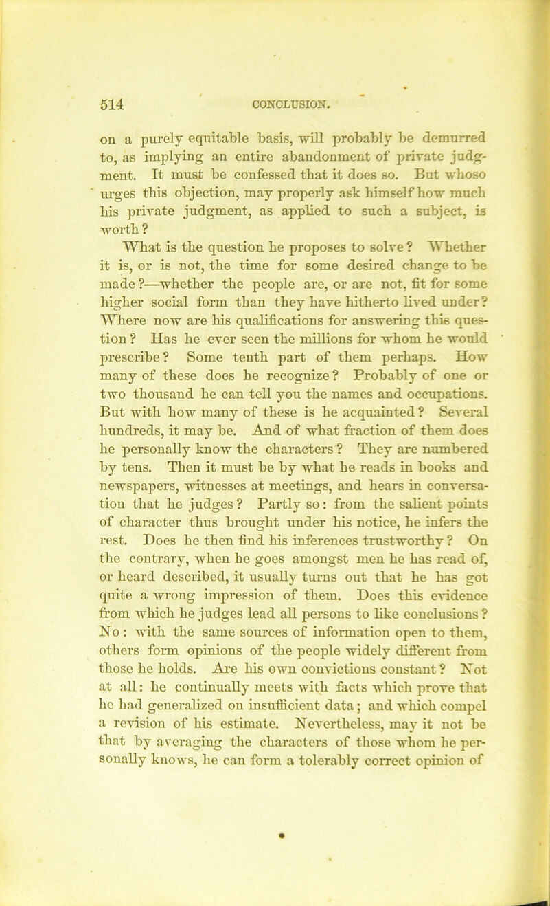 on a purely equitable basis, will probably be demurred to, as implying an entire abandonment of private judg- ment. It must be confessed that it does so. But whoso urges this objection, may properly ask himself bow much his private judgment, as applied to such a subject, is worth ? What is the question he proposes to solve ? Whether it is, or is not, the tune for some desired change to be made ?—whether the people are, or are not, fit for some higher social form than they have hitherto lived under? Where now are his qualifications for answering this ques- tion ? Has he ever seen the millions for whom he would prescribe? Some tenth part of them perhaps. How many of these does he recognize ? Probably of one or two thousand he can tell you the names and occupations. But with how many of these is he acquainted ? Several hundreds, it may be. And of what fraction of them does he personally know the characters ? They are numbered by tens. Then it must be by what he reads in books and newspapers, witnesses at meetings, and hears in conversa- tion that he judges ? Partly so : from the salient points of character thus brought under his notice, he infers the rest. Does he then find his inferences trustworthy ? On the contrary, when he goes amongst men he has read of, or heard described, it usually turns out that he has got quite a wrong impression of them. Does this evidence from which he judges lead all persons to like conclusions ? No : with the same sources of information open to them, others form opinions of the people widely different from those he holds. Are his own convictions constant ? Not at all: he continually meets with facts which prove that he had generalized on insufficient data; and which compel a revision of his estimate. Nevertheless, may it not be that by averaging the characters of those whom he per- sonally knows, he can form a tolerably correct opinion of