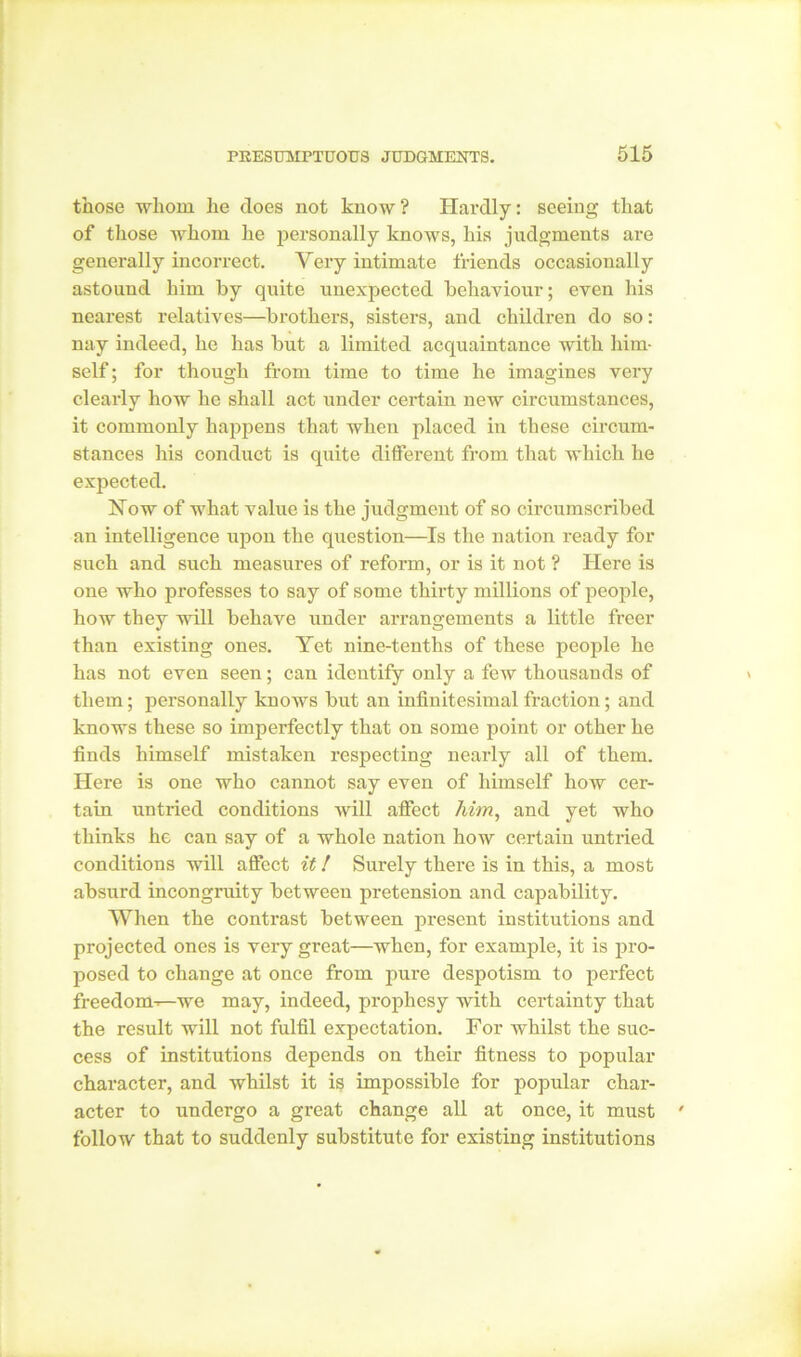 those whom he does not know ? Hardly: seeing that of those whom he personally knows, his judgments are generally incorrect. Very intimate friends occasionally astound him by quite unexpected behaviour; even his nearest relatives—brothers, sisters, and children do so: nay indeed, he has but a limited acquaintance with him- self; for though from time to time he imagines very clearly how he shall act under certain new circumstances, it commonly happens that when placed in these circum- stances his conduct is quite different from that which he expected. Now of what value is the judgment of so circumscribed an intelligence upon the question—Is the nation ready for such and such measures of reform, or is it not ? Here is one who professes to say of some thirty millions of people, how they will behave under arrangements a little freer than existing ones. Yet nine-tenths of these people he has not even seen; can identify only a few thousands of them; personally knows but an infinitesimal fraction; and knows these so imperfectly that on some point or other he finds himself mistaken respecting nearly all of them. Here is one who cannot say even of himself how cer- tain untried conditions will affect him, and yet who thinks he can say of a whole nation how certain untried conditions will affect it! Surely there is in this, a most absurd incongruity between pretension and capability. When the contrast between present institutions and projected ones is very great—when, for example, it is pro- posed to change at once from pure despotism to perfect freedom-—we may, indeed, prophesy with certainty that the result will not fulfil expectation. For whilst the suc- cess of institutions depends on their fitness to popular character, and whilst it is impossible for popular char- acter to undergo a great change all at once, it must follow that to suddenly substitute for existing institutions