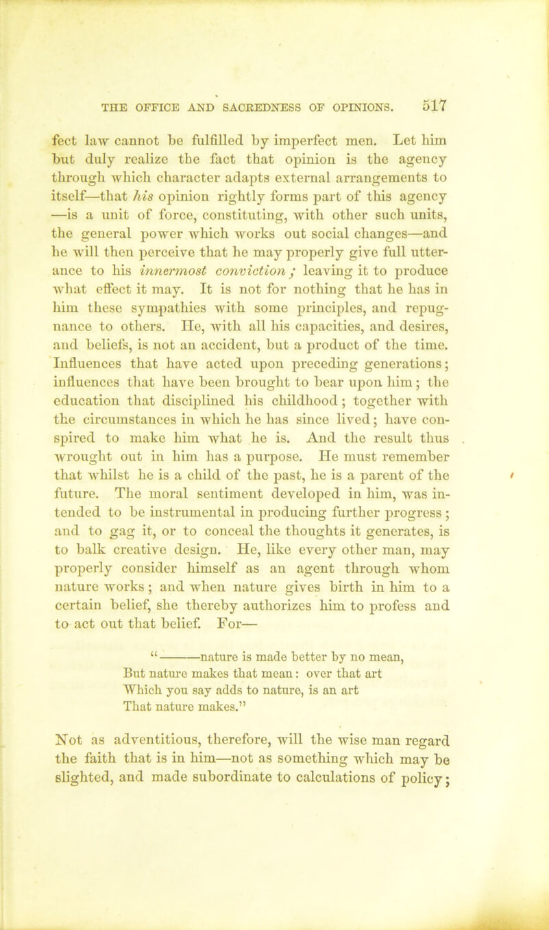 feet law cannot be fulfilled by imperfect men. Let him but duly realize the fact that opinion is the agency through which character adapts external arrangements to itself—that his opinion rightly forms part of this agency •—is a unit of force, constituting, with other such units, the general power which works out social changes—and he will then perceive that he may properly give full utter- ance to his innermost conviction / leaving it to produce what effect it may. It is not for nothing that he has in him these sympathies with some principles, and repug- nance to others. He, with all his capacities, and desires, and beliefs, is not an accident, but a product of the time. Influences that have acted upon preceding generations; influences that have been brought to bear upon him; the education that disciplined his childhood; together with the circumstances in which he has since lived; have con- spired to make him what he is. And the result thus wrought out in him has a purpose. He must remember that whilst he is a child of the past, he is a parent of the future. The moral sentiment developed in him, was in- tended to be instrumental in producing further progress ; and to gag it, or to conceal the thoughts it generates, is to balk creative design. He, like every other man, may pi’operly consider himself as an agent through whom nature works ; and when nature gives birth in him to a certain belief, she thereby authorizes him to profess and to act out that belief. For— “ nature is made better by no mean, But nature makes that mean: over that art Which you say adds to nature, is an art That nature makes.” Not as adventitious, therefore, will the wise man regard the faith that is in him—not as something which may be slighted, and made subordinate to calculations of policy;