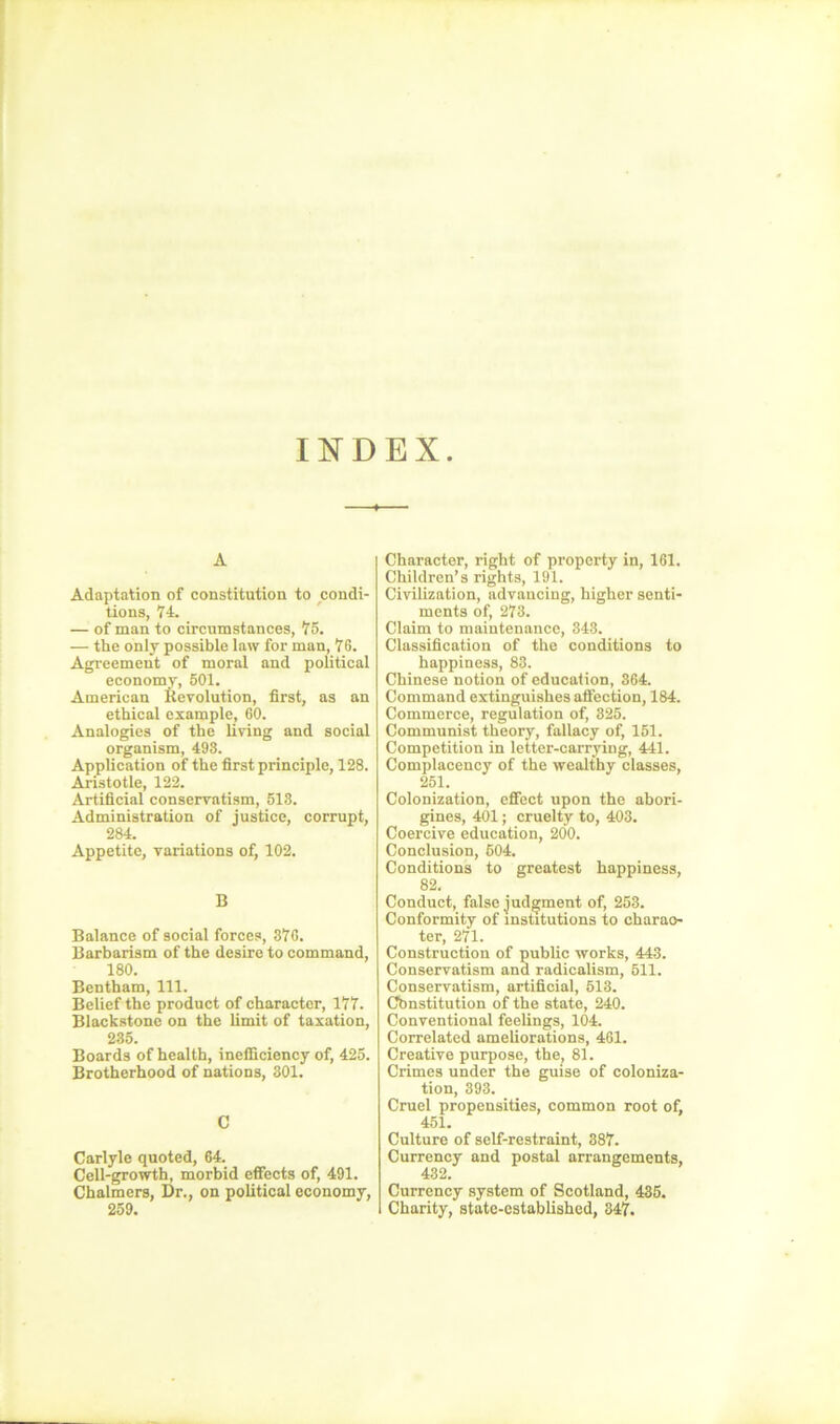 INDEX A Adaptation of constitution to condi- tions, 74. — of man to circumstances, 75. — the only possible law for man, 76. Agreement of moral and political economy, 501. American Revolution, first, as an ethical example, 60. Analogies of the living and social organism, 493. Application of the first principle, 128. Aristotle, 122. Artificial conservatism, 513. Administration of justice, corrupt, 284. Appetite, variations of, 102. B Balance of social forces, 376. Barbarism of the desire to command, 180. Bentham, 111. Belief the product of character, 177. Blackstone on the limit of taxation, 235. Boards of health, inefficiency of, 425. Brotherhood of nations, 301. C Carlyle quoted, 64. Cell-growth, morbid effects of, 491. Chalmers, Dr., on political economy, 259. Character, right of property in, 161. Children’s rights, 191. Civilization, advancing, higher senti- ments of, 273. Claim to maintenance, 348. Classification of the conditions to happiness, 83. Chinese notion of education, 364. Command extinguishes affection, 184. Commerce, regulation of, 325. Communist theory, fallacy of, 151. Competition in letter-carrying, 441. Complacency of the wealthy classes, 251. Colonization, effect upon the abori- gines, 401; cruelty to, 403. Coercive education, 200. Conclusion, 504. Conditions to greatest happiness, 82. Conduct, false judgment of, 253. Conformity of institutions to eharao- ter, 271. Construction of public works, 443. Conservatism and radicalism, 511. Conservatism, artificial, 513. Constitution of the state, 240. Conventional feelings, 104. Correlated ameliorations, 461. Creative purpose, the, 81. Crimes under the guise of coloniza- tion, 393. Cruel propensities, common root of, 451. Culture of self-restraint, 887. Currency and postal arrangements, 432. Currency system of Scotland, 435. Charity, state-established, 347.