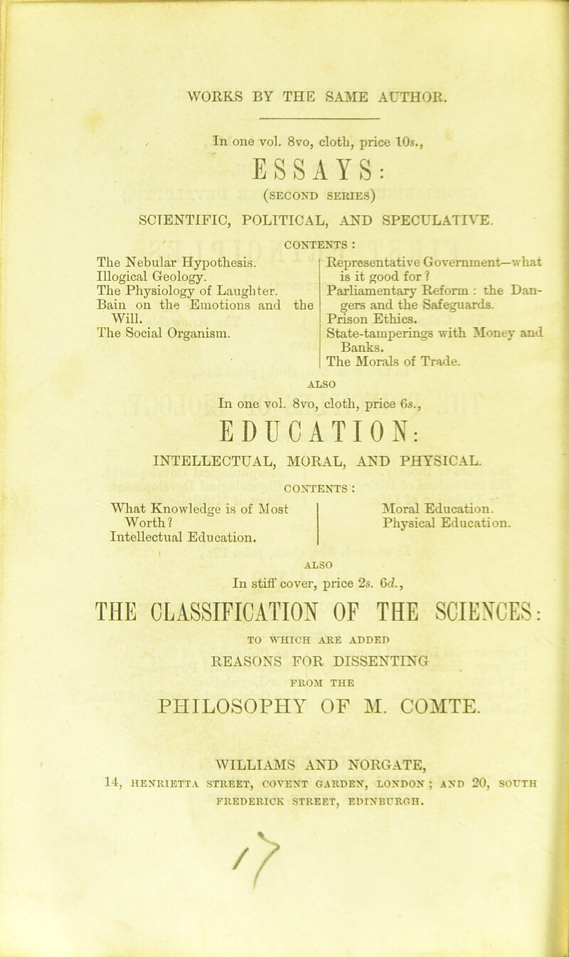 , In one vol. 8vo, cloth, price 10*., ESSAYS: (second series) SCIENTIFIC, POLITICAL, AND SPECULATIVE. CONTENTS: The Nebular Hypothesis. Illogical Geology. The Physiology of Laughter. Bain on the Emotions and the Will. The Social Organism. Representative Government—what is it good for ? Parliamentary Reform : the Dan- gers and the Safeguards. Prison Ethics. State-tamperings with Money and Banks. The Morals of Trade. ALSO In one vol. 8vo, cloth, price 6s., EDUCATION: INTELLECTUAL, MORAL, AND PHYSICAL. CONTENTS : What Knowledge is of Most Moral Education. Worth? Physical Education. Intellectual Education. I ALSO In stiff cover, price 2s. 6d, THE CLASSIFICATION OF THE SCIENCES: TO WHICH ARE ADDED REASONS FOR DISSENTING FROM THE PHILOSOPHY OF M. COMTE. WILLIAMS AND NORGATE, 14, HENRIETTA STREET, COVENT GARDEN, LONDON ; AND 20, SOUTH