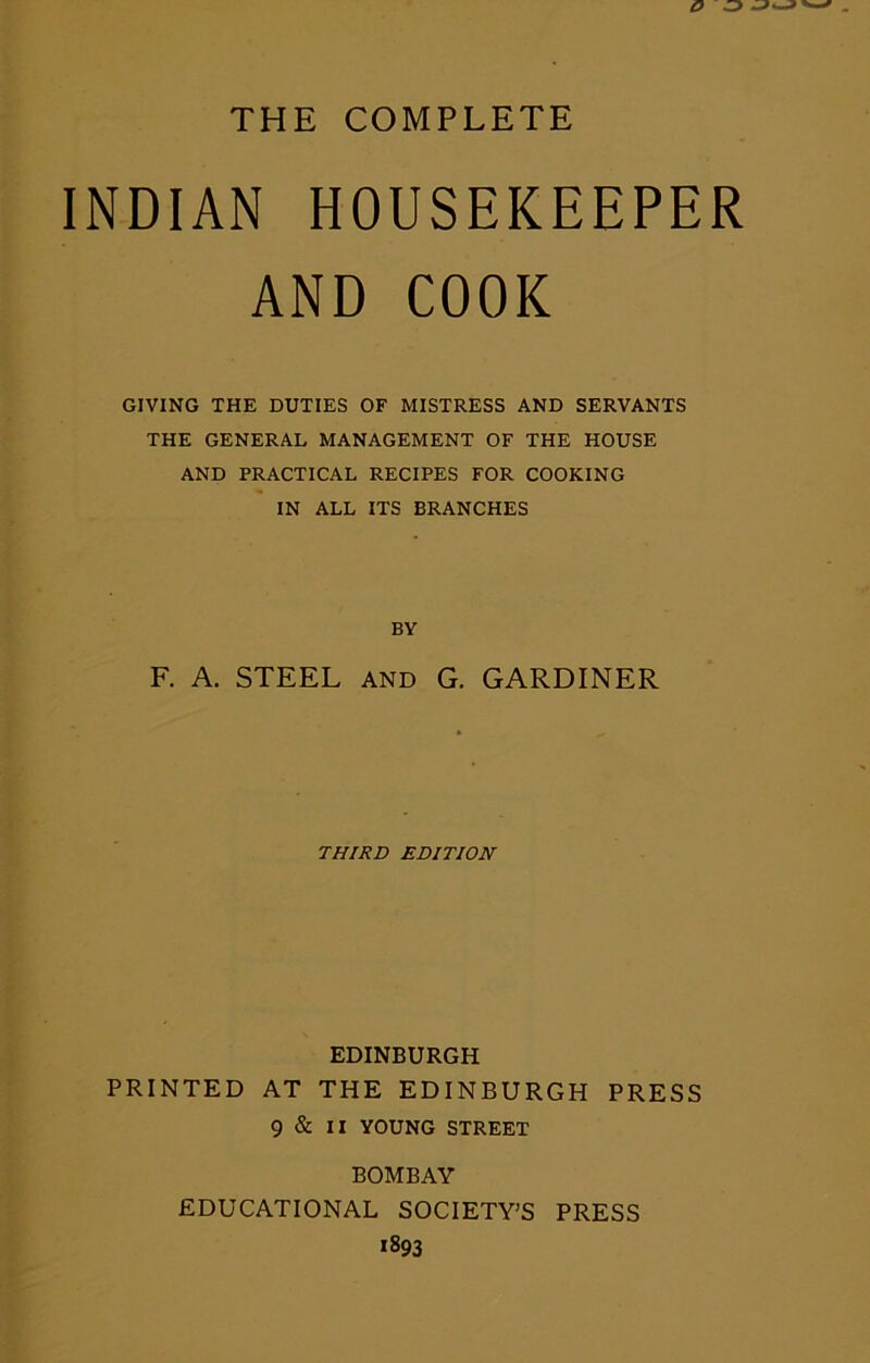 THE COMPLETE INDIAN HOUSEKEEPER AND COOK GIVING THE DUTIES OF MISTRESS AND SERVANTS THE GENERAL MANAGEMENT OF THE HOUSE AND PRACTICAL RECIPES FOR COOKING IN ALL ITS BRANCHES BY F. A. STEEL and G. GARDINER THIRD EDITION EDINBURGH PRINTED AT THE EDINBURGH PRESS 9 & II YOUNG STREET BOMBAY EDUCATIONAL SOCIETY’S PRESS *893