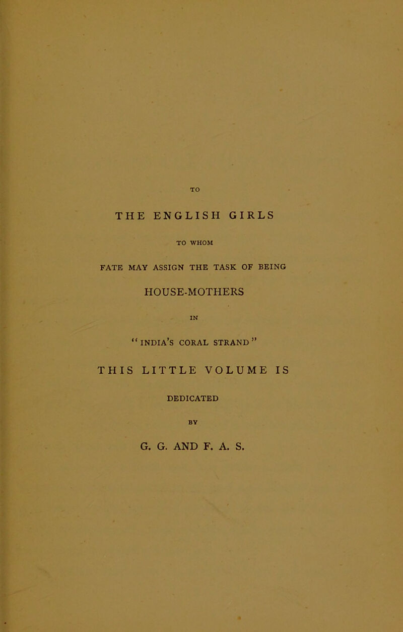 TO THE ENGLISH GIRLS TO WHOM FATE MAY ASSIGN THE TASK OF BEING HOUSE-MOTHERS “India’s coral strand” THIS LITTLE VOLUME IS DEDICATED BY G. G. AND F. A. S.