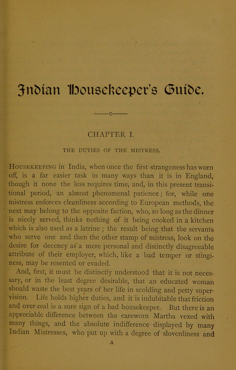 Jitbtan Ibouseheeper’s (5utbe. o CHAPTER I. THE DUTIES OF THE MISTRESS. Housekeeping in India, when once the first strangeness has worn off, is a far easier task in many ways than it is in England, though it none the less requires time, and, in this present transi- tional period, an almost phenomenal patience; for, while one mistress enforces cleanliness according to European methods, the next may belong to the opposite faction, who, so long as the dinner is nicely served, thinks nothing of it being cooked in a kitchen which is also used as a latrine ; the result being that the servants who serve one and then the other stamp of mistress, look on the desire for decency as a mere personal and distinctly disagreeable attribute of their employer, which, like a bad temper or stingi- ness, may be resented or evaded. And, first, it must be distinctly understood that it is not neces- sary, or in the least degree desirable, that an educated woman should waste the best years of her life in scolding and petty super- vision. Life holds higher duties, and it is indubitable that friction and over-zeal is a sure sign of a bad housekeeper. But there is an appreciable difference between the careworn Martha vexed with many things, and the absolute indifference displayed by many Indian Mistresses, who put up with a degree of slovenliness and A