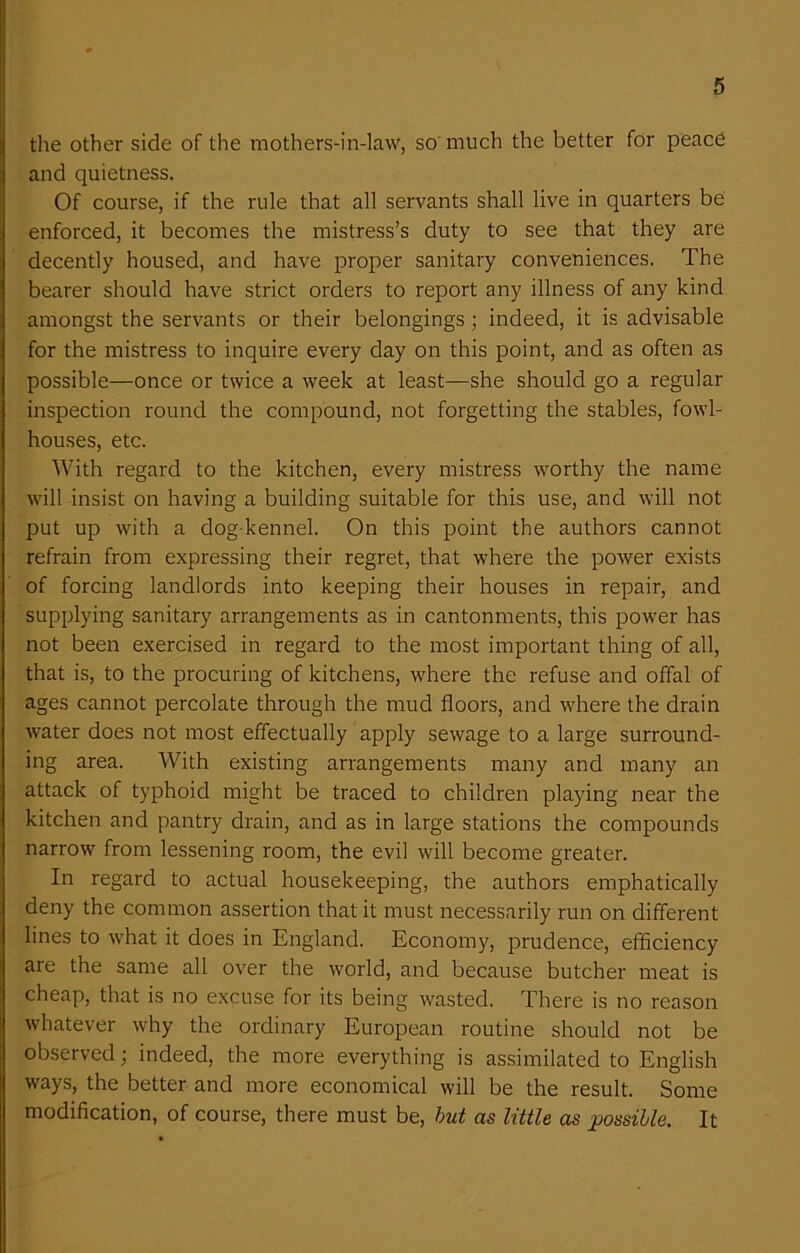 the other side of the mothers-in-law, so much the better for peace and quietness. Of course, if the rule that all servants shall live in quarters be enforced, it becomes the mistress’s duty to see that they are decently housed, and have proper sanitary conveniences. The bearer should have strict orders to report any illness of any kind amongst the servants or their belongings; indeed, it is advisable for the mistress to inquire every day on this point, and as often as possible—once or twice a week at least—she should go a regular inspection round the compound, not forgetting the stables, fowl- houses, etc. With regard to the kitchen, every mistress worthy the name will insist on having a building suitable for this use, and will not put up with a dog-kennel. On this point the authors cannot refrain from expressing their regret, that where the power exists of forcing landlords into keeping their houses in repair, and supplying sanitary arrangements as in cantonments, this power has not been exercised in regard to the most important thing of all, that is, to the procuring of kitchens, where the refuse and offal of ages cannot percolate through the mud floors, and where the drain water does not most effectually apply sewage to a large surround- ing area. With existing arrangements many and many an attack of typhoid might be traced to children playing near the kitchen and pantry drain, and as in large stations the compounds narrow from lessening room, the evil will become greater. In regard to actual housekeeping, the authors emphatically deny the common assertion that it must necessarily run on different lines to W'hat it does in England. Economy, prudence, efficiency are the same all over the world, and because butcher meat is cheap, that is no excuse for its being v'asted. There is no reason whatever why the ordinary European routine should not be observed; indeed, the more everything is assimilated to English ways, the better and more economical will be the result. Some modification, of course, there must be, but as little as possible. It