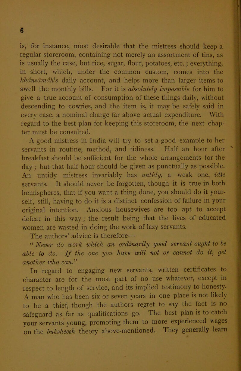 is, for instance, most desirable that the mistress should keep a regular storeroom, containing not merely an assortment of tins, as is usually the case, but rice, sugar, flour, potatoes, etc.; everything, in short, which, under the common custom, comes into the khdnsdmdh’s daily account, and helps more than larger items to swell the monthly bills. For it is absolutely impossible for him to give a true account of consumption of these things daily, without descending to cowries, and the item is, it may be safely said in every case, a nominal charge far above actual expenditure. With regard to the best plan for keeping this storeroom, the next chap- ter must be consulted. A good mistress in India will try to set a good example to her servants in routine, method, and tidiness. Half an hour after breakfast should be sufficient for the whole arrangements for the day; but that half hour should be given as punctually as possible. An untidy mistress invariably has untidy, a weak one, idle servants. It should never be forgotten, though it is true in both hemispheres, that if you want a thing done, you should do it your- self, still, having to do it is a distinct confession of failure in your original intention. Anxious housewives are too apt to accept defeat in this way; the result being that the lives of educated women are wasted in doing the work of lazy servants. The authors’ advice is therefore— “ Never do work which an ordinarily good servant ought to be able to do. If the one you have will not or cannot do it, get another who can.” In regard to engaging new servants, written certificates to character are for the most part of no use whatever, except in respect to length of service, and its implied testimony to honesty. A man who has been six or seven years in one place is not likely to be a thief, though the authors regret to say the fact is no safeguard as far as qualifications go. The best plan is to catch your servants young, promoting them to more experienced wages on the buksheesh theory above-mentioned. They generally learn