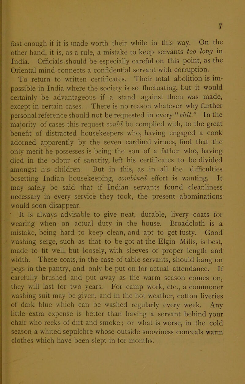 fast enough if it is made worth their while in this way. On the other hand, it is, as a rule, a mistake to keep servants too long in India. Officials should be especially careful on this point, as the Oriental mind connects a confidential servant with corruption. To return to written certificates. Their total abolition is im- possible in India where the society is so fluctuating, but it would certainly be advantageous if a stand against them was made, except in certain cases. There is no reason whatever why further personal reference should not be requested in every “ chit.” In the majority of cases this request could be complied with, to the great benefit of distracted housekeepers who, having engaged a cook adorned apparently by the seven cardinal virtues, find that the only merit he possesses is being the son of a father who, having died in the odour of sanctity, left his certificates to be divided amongst his children. But in this, as in all the difficulties besetting Indian housekeeping, combined effort is wanting. It may safely be said that if Indian servants found cleanliness necessary in every service they took, the present abominations would soon disappear. ' It is always advisable to give neat, durable, livery coats for wearing when on actual duty in the house. Broadcloth is a mistake, being hard to keep clean, and apt to get fusty. Good washing serge, such as that to be got at the Elgin Mills, is best, made to fit well, but loosely, with sleeves of proper length and width. These coats, in the case of table servants, should hang on pegs in the pantry, and only be put on for actual attendance. If carefully brushed and put away as the warm season comes on, they will last for two years. For camp work, etc., a commoner washing suit may be given, and in the hot weather, cotton liveries of dark blue which can be washed regularly every week. Any little extra expense is better than having a servant behind your chair who reeks of dirt and smoke; or what is worse, in the cold season a whited sepulchre whose outside snowiness conceals warm clothes which have been slept in for months.