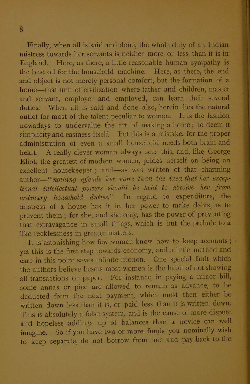 Finally, when all is said and done, the whole duty of an Indian mistress towards her servants is neither more or less than it is in England. Here, as there, a little reasonable human sympathy is the best oil for the household machine. Here, as there, the end and object is not merely personal comfort, but the formation of a home—that unit of civilization where father and children, master and servant, employer and employed, can learn their several duties. When all is said and done also, herein lies the natural outlet for most of the talent peculiar to women. It is the fashion nowadays to undervalue the art of making a home; to deem it simplicity and easiness itself. But this is a mistake, for the proper administration of even a small household needs both brain and heart. A really clever woman always sees this, and, like George Eliot, the greatest of modern women, prides herself on being an excellent housekeeper; and—as was written of that charming author—“ nothing offends her more than the idea that her excep- tional intellectual powers should he held to absolve her from ordinary household duties.” In regard to expenditure, the mistress of a house has it in her power to make debts, as to prevent them; for she, and she only, has the power of preventing that extravagance in small things, which is but the prelude to a like recklessness in greater matters. It is astonishing how few women know how to keep accounts; ■ yet this is the first step towards economy, and a little method and care in this point saves infinite friction. One special fault which the authors believe besets most women is the habit of not showing all transactions on paper. For instance, in paying a minor bill, some annas or pice are allowed to remain as advance, to be deducted from the next payment, which must then either be written down less than it is, or paid less than it is written down. This is absolutely a false system, and is the cause of more dispute and hopeless addings up of balances than a novice can well imagine. So if you have two or more funds you nominally wish to keep separate, do not borrow from one and pay back to the
