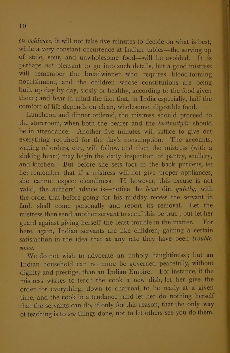 en evidence, it will not take five minutes to decide on what is best, while a very constant occurrence at Indian tables—the serving up of stale, sour, and unwholesome food—will be avoided. It is perhaps not pleasant to go into such details, but a good mistress will remember the breadwinner who requires blood-forming nourishment, and the children whose constitutions are being built up day by day, sickly or healthy, according to the food given them; and bear in mind the fact that, in India especially, half the comfort of life depends on clean, wholesome, digestible food. Luncheon and dinner ordered, the mistress should proceed to the storeroom, when both the bearer and the Tchitmutgar should be in attendance. Another five minutes will suffice to give out everything required for the day’s consumption. The accounts, writing of orders, etc., Avill follow, and then the mistress (with a sinking heart) may begin the daily inspection of pantry, scullery, and kitchen. But before she sets foot in the back purlieus, let her remember that if a mistress will not give proper appliances, she cannot expect cleanliness. If, however, this excuse is not valid, the authors’ advice is—notice the least dirt quietly, with the order that before going for his midday recess the servant in fault shall come personally and report its removal. Let the mistress then send another servant to see if this be true; but let her guard against giving herself the least trouble in the matter. For here, again, Indian servants are like children, gaining a certain satisfaction in the idea that at any rate they have been trouble- some. We do not wish to advocate an unholy haughtiness; but an Indian household can no more be governed peacefully, without dignity and prestige, than an Indian Empire. For instance, if the mistress wishes to teach the cook a new dish, let her give the order for everything, down to charcoal, to be ready at a given time, and the cook in attendance; and let her do nothing herself that the servants can do, if only for this reason, that the only way of teaching is to see things done, not to let others see you do them.