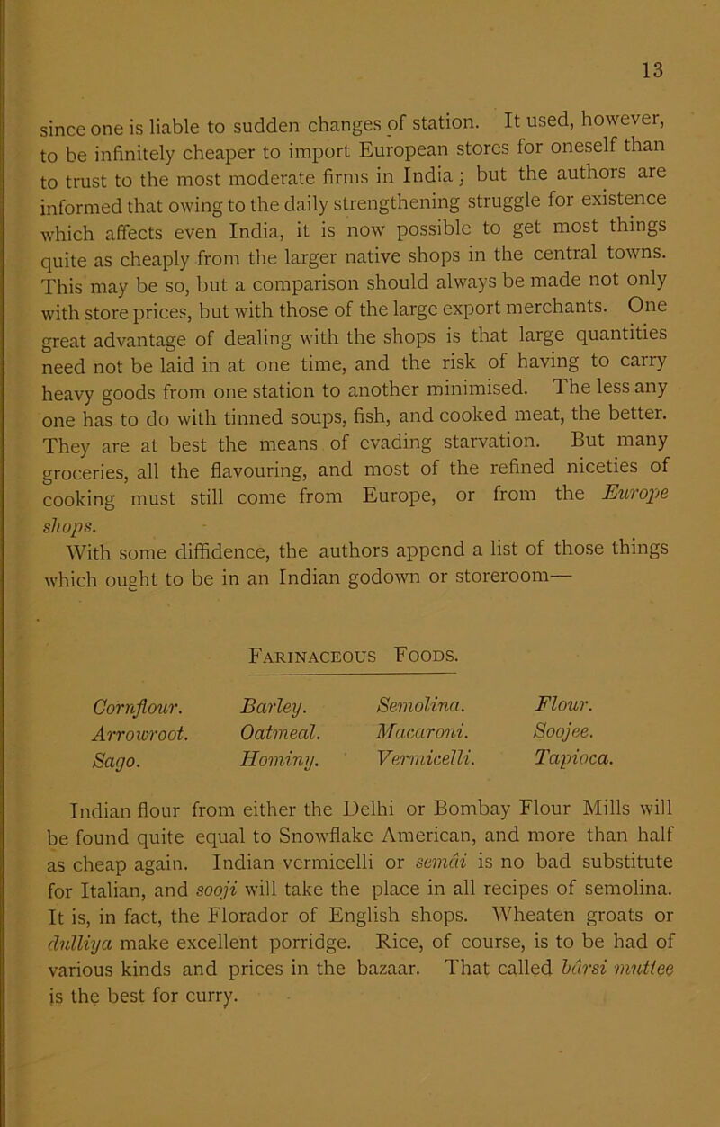 since one is liable to sudden changes of station. It used, however, to be infinitely cheaper to import European stores for oneself than to trust to the most moderate firms in India; but the authors are informed that owing to the daily strengthening struggle for existence which affects even India, it is now possible to get most things quite as cheaply from the larger native shops in the central towns. This may be so, but a comparison should always be made not only with store prices, but with those of the large export merchants. One great advantage of dealing with the shops is that large quantities need not be laid in at one time, and the risk of having to cany heavy goods from one station to another minimised. The less any one has to do with tinned soups, fish, and cooked meat, the better. They are at best the means of evading starvation. But many groceries, all the flavouring, and most of the refined niceties of cooking must still come from Europe, or from the Europe shops. With some diffidence, the authors append a list of those things which ought to be in an Indian godown or storeroom— Farinaceous Foods. Cornflour. Barley. Semolina. Flour. Arrowroot. Oatmeal. Macaroni. Soojee. Sago. Hominy. Vermicelli. Tapioca. Indian flour from either the Delhi or Bombay Flour Mills will be found quite equal to Snowflake American, and more than half as cheap again. Indian vermicelli or semdi is no bad substitute for Italian, and sooji will take the place in all recipes of semolina. It is, in fact, the Florador of English shops. Wheaten groats or clulliya make excellent porridge. Rice, of course, is to be had of various kinds and prices in the bazaar. That called hdrsi viutiee is the best for curry.