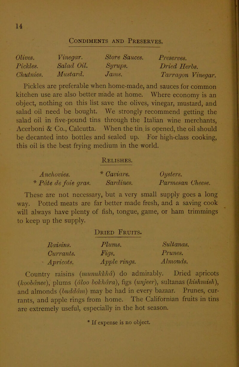 Condiments and Preserves. Olives. Vinegar. Store Sauces. Preserves. Pickles. Salad Oil. Syrups. Dried Herbs. Chutnies. Mustard. Jams. Tarragon Vinegar. Pickles are preferable when home-made, and sauces for common kitchen use are also better made at home. Where economy is an object, nothing on this list save the olives, vinegar, mustard, and salad oil need be bought. We strongly recommend getting the salad oil in five-pound tins through the Italian wine merchants, Acerboni & Co., Calcutta. When the tin is opened, the oil should be decanted into bottles and sealed up. For high-class cooking, this oil is the best frying medium in the world. Relishes. Anchovies. * Caviare. Oysters. * Pate de foie gras. Sardines. Parmesan Cheese. These are not necessary, but a very small supply goes a long way. Potted meats are far better made fresh, and a saving cook will always have plenty of fish, tongue, game, or ham trimmings to keep up the supply. Dried Fruits. Raisins. Plums. Sultanas. Currants. Figs. Prunes. Apricots. Apple rings. Almonds. Country raisins (munukkha) do admirably. Dried apricots (koobdnee), plums (dloo bokhdra), figs (unjeer), sultanas (kishmish), and almonds (buddam) may be had in every bazaar. Prunes, cur- rants, and apple rings from home. The Californian fruits in tins are extremely useful, especially in the hot season. * If expense is no object.
