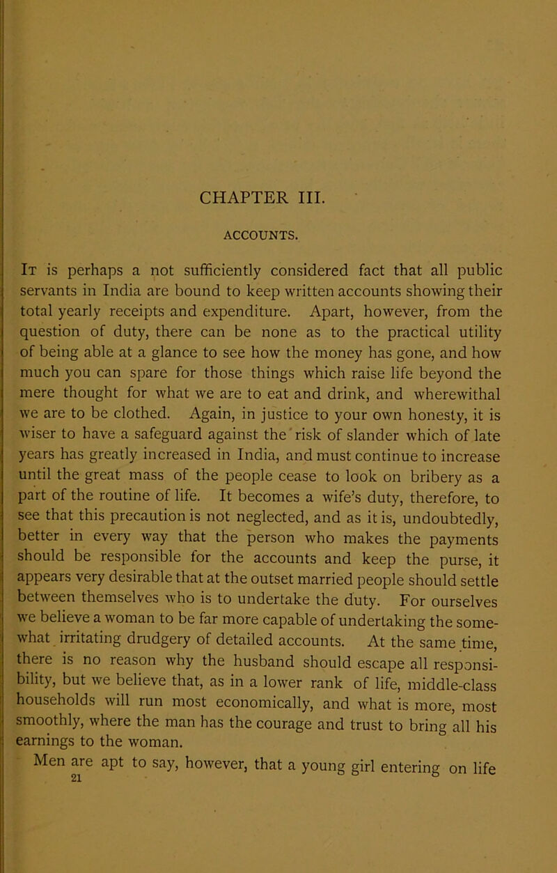 ACCOUNTS. It is perhaps a not sufficiently considered fact that all public servants in India are bound to keep written accounts showing their total yearly receipts and expenditure. Apart, however, from the question of duty, there can be none as to the practical utility of being able at a glance to see how the money has gone, and how much you can spare for those things which raise life beyond the mere thought for what we are to eat and drink, and wherewithal we are to be clothed. Again, in justice to your own honesty, it is wiser to have a safeguard against the risk of slander which of late years has greatly increased in India, and must continue to increase until the great mass of the people cease to look on bribery as a part of the routine of life. It becomes a wife’s duty, therefore, to see that this precaution is not neglected, and as it is, undoubtedly, better in every way that the person who makes the payments should be responsible tor the accounts and keep the purse, it appears very desirable that at the outset married people should settle between themselves who is to undertake the duty. For ourselves we believe a woman to be far more capable of undertaking the some- what irritating drudgery of detailed accounts. At the same time, there is no reason why the husband should escape all responsi- bility, but we believe that, as in a lower rank of life, middle-class households will run most economically, and what is more, most smoothly, where the man has the courage and trust to bring all his earnings to the woman. Men are apt to say, however, that a young girl entering on life