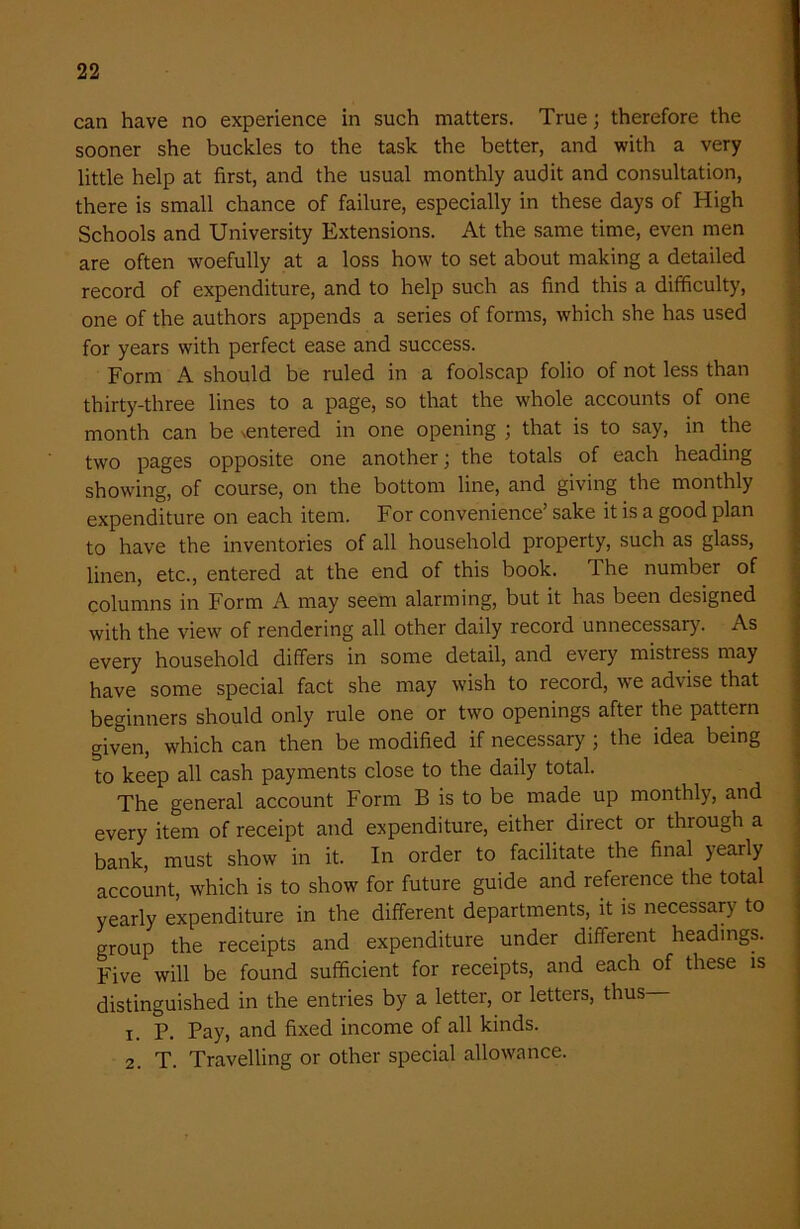 can have no experience in such matters. True; therefore the sooner she buckles to the task the better, and with a very little help at first, and the usual monthly audit and consultation, there is small chance of failure, especially in these days of High Schools and University Extensions. At the same time, even men are often woefully at a loss how to set about making a detailed record of expenditure, and to help such as find this a difficulty, one of the authors appends a series of forms, which she has used for years with perfect ease and success. Form A should be ruled in a foolscap folio of not less than thirty-three lines to a page, so that the whole accounts of one month can be entered in one opening ; that is to say, in the two pages opposite one another; the totals of each heading showing, of course, on the bottom line, and giving the monthly expenditure on each item. For convenience’ sake it is a good plan to have the inventories of all household property, such as glass, linen, etc., entered at the end of this book. The number of columns in Form A may seem alarming, but it has been designed with the view of rendering all other daily record unnecessary. As every household differs in some detail, and every mistress may have some special fact she may wish to record, we advise that beginners should only rule one or two openings after the pattern given, which can then be modified if necessary ; the idea being to keep all cash payments close to the daily total. The general account Form B is to be made up monthly, and every item of receipt and expenditure, either direct or through a bank, must show in it. In order to facilitate the final yearly account, which is to show for future guide and reference the total yearly expenditure in the different departments, it is necessary to group the receipts and expenditure under different headings. Five will be found sufficient for receipts, and each of these is distinguished in the entries by a letter, or letters, thus— 1. P. Pay, and fixed income of all kinds. 2. T. Travelling or other special allowance.