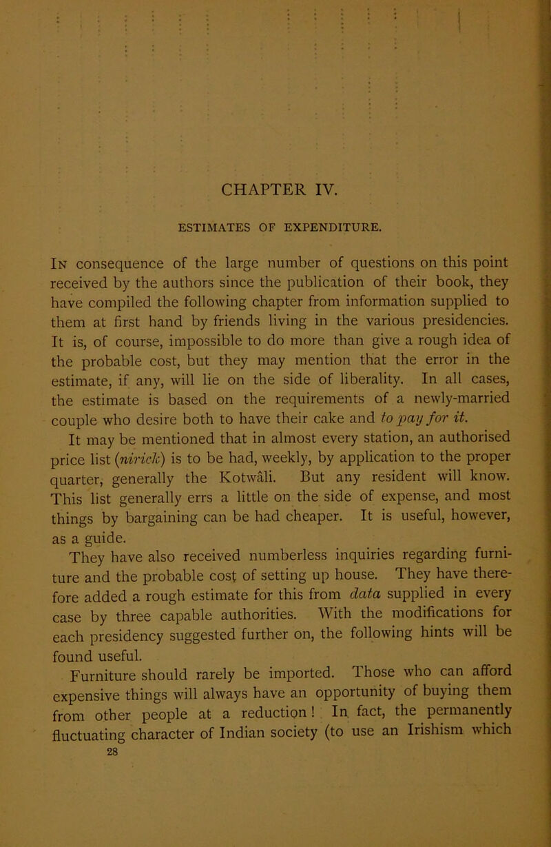 CHAPTER IV. ESTIMATES OF EXPENDITURE. In consequence of the large number of questions on this point received by the authors since the publication of their book, they have compiled the following chapter from information supplied to them at first hand by friends living in the various presidencies. It is, of course, impossible to do more than give a rough idea of the probable cost, but they may mention that the error in the estimate, if any, will lie on the side of liberality. In all cases, the estimate is based on the requirements of a newly-married couple who desire both to have their cake and to pay for it. It may be mentioned that in almost every station, an authorised price list (niriclc) is to be had, weekly, by application to the proper quarter, generally the Kotwali. But any resident will know. This list generally errs a little on the side of expense, and most things by bargaining can be had cheaper. It is useful, however, as a guide. They have also received numberless inquiries regarding furni- ture and the probable cost of setting up house. They have there- fore added a rough estimate for this from data supplied in every case by three capable authorities. With the modifications for each presidency suggested further on, the following hints will be found useful. Furniture should rarely be imported. Those who can afford expensive things will always have an opportunity of buying them from other people at a reduction ! In fact, the permanently fluctuating character of Indian society (to use an Irishism which