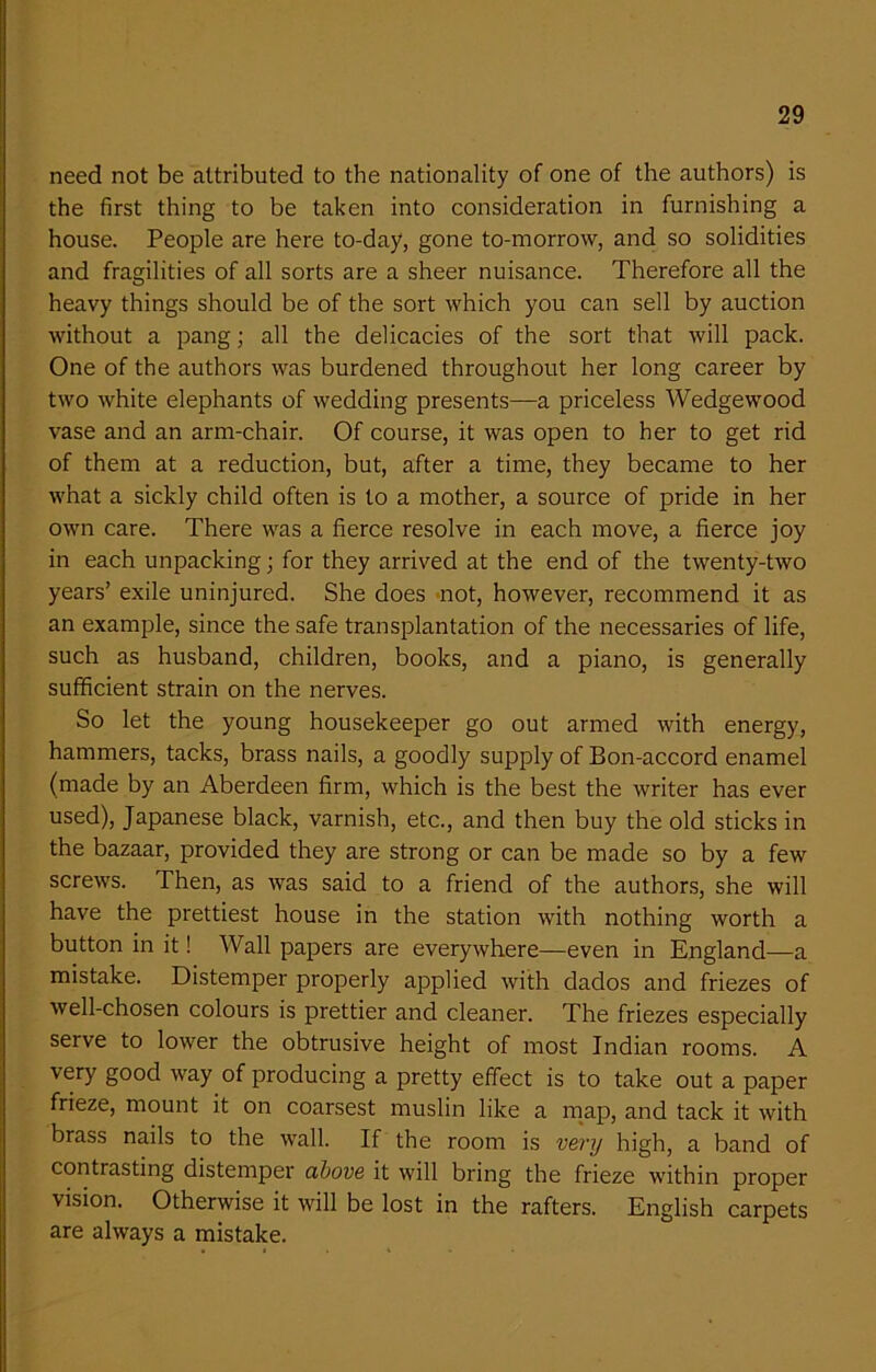 need not be attributed to the nationality of one of the authors) is the first thing to be taken into consideration in furnishing a house. People are here to-day, gone to-morrow, and so solidities and fragilities of all sorts are a sheer nuisance. Therefore all the heavy things should be of the sort which you can sell by auction without a pang; all the delicacies of the sort that will pack. One of the authors was burdened throughout her long career by two white elephants of wedding presents—a priceless Wedgewood vase and an arm-chair. Of course, it was open to her to get rid of them at a reduction, but, after a time, they became to her what a sickly child often is to a mother, a source of pride in her own care. There was a fierce resolve in each move, a fierce joy in each unpacking; for they arrived at the end of the twenty-two years’ exile uninjured. She does not, however, recommend it as an example, since the safe transplantation of the necessaries of life, such as husband, children, books, and a piano, is generally sufficient strain on the nerves. So let the young housekeeper go out armed with energy, hammers, tacks, brass nails, a goodly supply of Bon-accord enamel (made by an Aberdeen firm, which is the best the writer has ever used), Japanese black, varnish, etc., and then buy the old sticks in the bazaar, provided they are strong or can be made so by a few screws. Then, as was said to a friend of the authors, she will have the prettiest house in the station with nothing worth a button in it! Wall papers are everywhere—even in England—a mistake. Distemper properly applied with dados and friezes of well-chosen colours is prettier and cleaner. The friezes especially serve to lower the obtrusive height of most Indian rooms. A very good way of producing a pretty effect is to take out a paper frieze, mount it on coarsest muslin like a map, and tack it with brass nails to the wall. If the room is very high, a band of contrasting distemper above it will bring the frieze within proper vision. Otherwise it will be lost in the rafters. English carpets are always a mistake.
