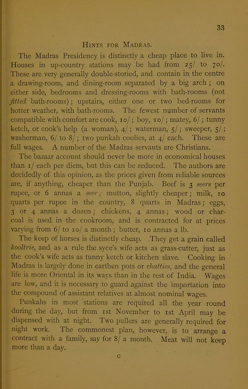 Hints for Madras. The Madras Presidency is distinctly a cheap place to live in. Houses in up-country stations may be had from 25/ to 70/. These are very generally double-storied, and contain in the centre a drawing-room, and dining-room separated by a big arch ; on either side, bedrooms and dressing-rooms with bath-rooms (not fitted bath-rooms); upstairs, either one or two bed-rooms for hotter weather, with bath-rooms. The fewest number of servants compatible with comfort are cook, 10/; boy, 10/; matey, 6/; tunny ketch, or cook’s help (a woman), 4/; waterman, 5/; sweeper, 5/; washerman, 6/ to 8/; two punkah coolies, at 4/ each. These are full wages. A number of the Madras servants are Christians. The bazaar account should never be more in economical houses than 1/ each per diem, but this can be reduced. The authors are decidedly of this opinion, as the prices given from reliable sources are, if anything, cheaper than the Punjab. Beef is 3 seers per rupee, or 6 annas a seer; mutton, slightly cheaper; milk, 10 quarts per rupee in the country, 8 quarts in Madras; eggs, 3 or 4 annas a dozen; chickens, 4 annas; wood or char- coal is used in the cookroom, and is contracted for at prices varying from 6/ to 10/ a month; butter, 10 annas a lb. The keep of horses is distinctly cheap. They get a grain called Icooltrie, and as a rule the syce’s wife acts as grass-cutter, just as the cook’s wife acts as tunny ketch or kitchen slave. Cooking in Madras is largely done in earthen pots or chatties, and the general life is more Oriental in its ways than in the rest of India. Wages are low, and it is necessary to guard against the importation into the compound of assistant relatives at almost nominal wages. Punkahs in most stations are required all the year round during the day, but from 1st November to 1st April may be dispensed with at night. Two pullers are generally required for night work. The commonest plan, however, is to arrange a contract with a family, say for 8/ a month. Meat will not keep more than a day. c