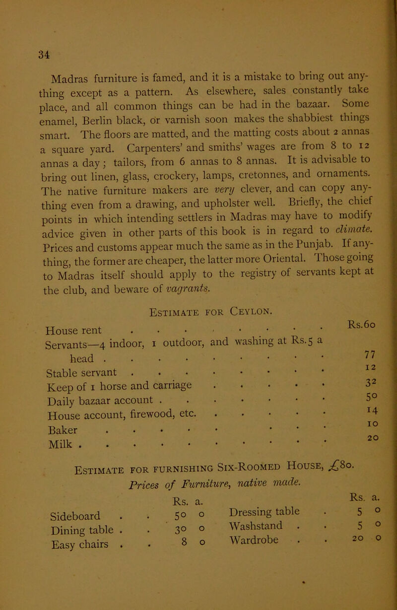 Madras furniture is famed, and it is a mistake to bring out any- thing except as a pattern. As elsewhere, sales constantly take place, and all common things can be had in the bazaar. Some enamel, Berlin black, or varnish soon makes the shabbiest things smart. The floors are matted, and the matting costs about 2 annas a square yard. Carpenters’ and smiths’ wages are from 8 to 12 annas a day; tailors, from 6 annas to 8 annas. It is advisable to bring out linen, glass, crockery, lamps, cretonnes, and ornaments. The native furniture makers are very clever, and can copy any- thing even from a drawing, and upholster well. Briefly, the chief points in which intending settlers in Madras may have to modify advice given in other parts of this book is in regard to climate. Prices and customs appear much the same as in the Punjab. If any- thing, the former are cheaper, the latter more Oriental. 1 hose going to Madras itself should apply to the registry of servants kept at the club, and beware of vagrants. Estimate for Ceylon. House rent and washing at Rs.5 a Rs.6o Servants—4 indoor, 1 outdoor, head . 77 Stable servant . 12 Keep of 1 horse and carriage 32 Daily bazaar account . 5° House account, firewood, etc. 14 Baker . . IO Milk . 20 Estimate for furnishing Six-Roomed House, „-£So. Prices of Furniture, native made. Sideboard . . 5° 0 Dressing table Dining table . . 3° 0 Washstand Easy chairs . 80 Wardrobe
