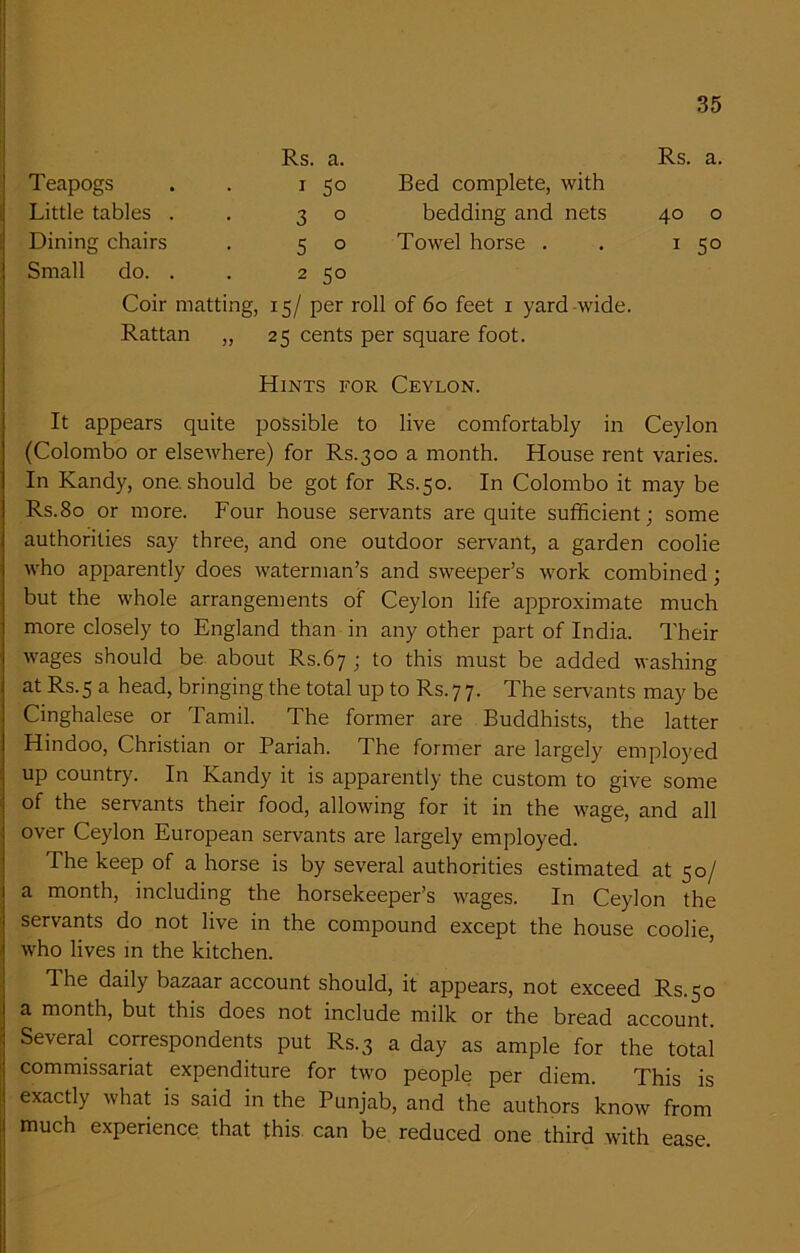 Rs. a. Rs. a. Teapogs * 5° Bed complete, with Little tables . 3 0 bedding and nets 40 0 Dining chairs 5 0 Towel horse . 1 5° Small do. . 2 50 Coir matting, 15/ per roll of 60 feet 1 yard wide. Rattan ,, 25 cents per square foot. Hints for Ceylon. It appears quite possible to live comfortably in Ceylon (Colombo or elsewhere) for Rs.300 a month. House rent varies. In Kandy, one. should be got for Rs.50. In Colombo it may be Rs.80 or more. Four house servants are quite sufficient; some authorities say three, and one outdoor servant, a garden coolie who apparently does waterman’s and sweeper’s work combined; but the whole arrangements of Ceylon life approximate much more closely to England than in any other part of India. Their wages should be about Rs.67 ; to this must be added washing at Rs.5 a head, bringing the total up to Rs.77. The servants may be Cinghalese or Tamil. The former are Buddhists, the latter Hindoo, Christian or Pariah. The former are largely employed up country. In Kandy it is apparently the custom to give some of the servants their food, allowing for it in the wage, and all over Ceylon European servants are largely employed. The keep of a horse is by several authorities estimated at 50/ a month, including the horsekeeper’s wages. In Ceylon the servants do not live in the compound except the house coolie, who lives in the kitchen. The daily bazaar account should, it appears, not exceed Rs.50 a month, but this does not include milk or the bread account. Several correspondents put Rs.3 a day as ample for the total commissariat expenditure for two people per diem. This is exactly what is said in the Punjab, and the authors know from much experience that this can be reduced one third with ease.