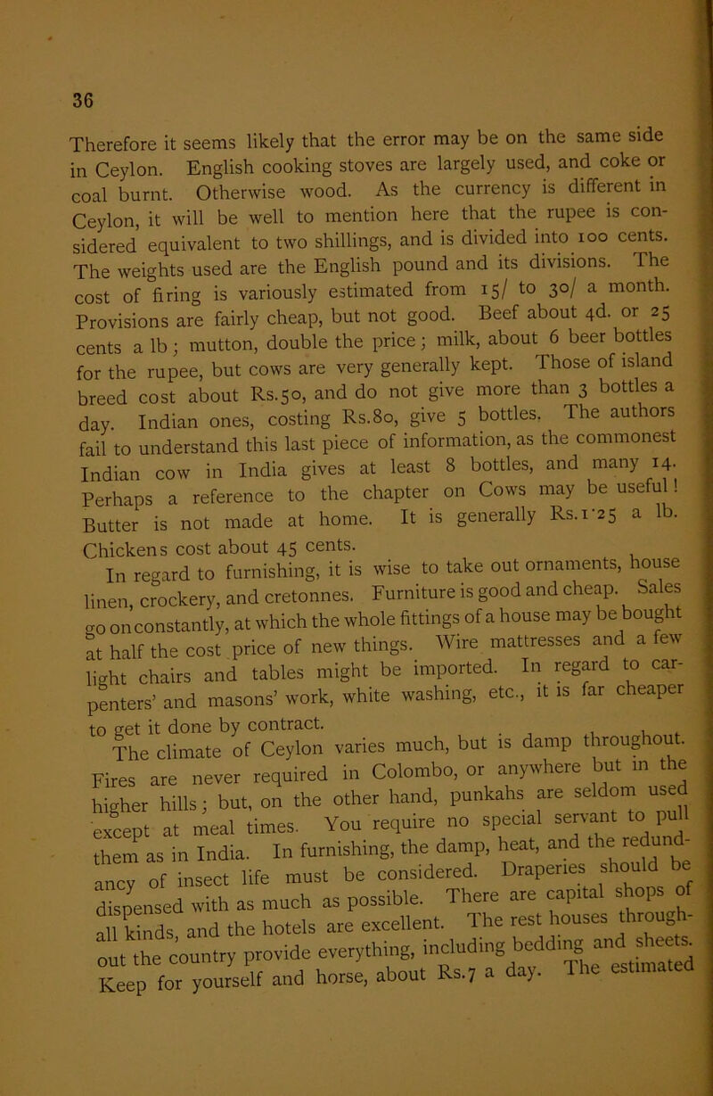 Therefore it seems likely that the error may be on the same side in Ceylon. English cooking stoves are largely used, and coke or coal burnt. Otherwise wood. As the currency is different in Ceylon, it will be well to mention here that the rupee is con- sidered’ equivalent to two shillings, and is divided into 100 cents. The weights used are the English pound and its divisions. 1 he cost of firing is variously estimated from 15/ to 30/ a month. Provisions are fairly cheap, but not good. Beef about 4d. or 25 cents a lb; mutton, double the price; milk, about 6 beer bottles for the rupee, but cows are very generally kept. Those of island breed cost about Rs.50, and do not give more than 3 bottles a day. Indian ones, costing Rs.80, give 5 bottles, The authors fail to understand this last piece of information, as the commonest Indian cow in India gives at least 8 bottles, and many 14. Perhaps a reference to the chapter on Cows may be useful. Butter is not made at home. It is generally Rs.i‘2 5 a lb. Chickens cost about 45 cents. In regard to furnishing, it is wise to take out ornaments, house linen, crockery, and cretonnes. Furniture is good and cheap. Sales cro on constantly, at which the whole fittings of a house may be boug at half the cost price of new things. Wire mattresses and a few baht chairs and tables might be imported. In regard to car- penters’ and masons’ work, white washing, etc., it is far cheaper to get it done by contract. . , The climate of Ceylon varies much, but is damp throughout. Fires are never required in Colombo, or anywhere but in the higher hills; but, on the other hand, punkahs are seldom used except at meal times. You require no special servant to pull them as in India. In furnishing, the damp, heat, and the redund- ancy of insect life must be considered. Draperies shou dispensed with as much as possible. There are capital shop of ail kinds and the hotels are excellent. The rest houses through- out the country provide everything, including bedding; and ^sheets. Keep for yourself and horse, about Ks.7 a ay.