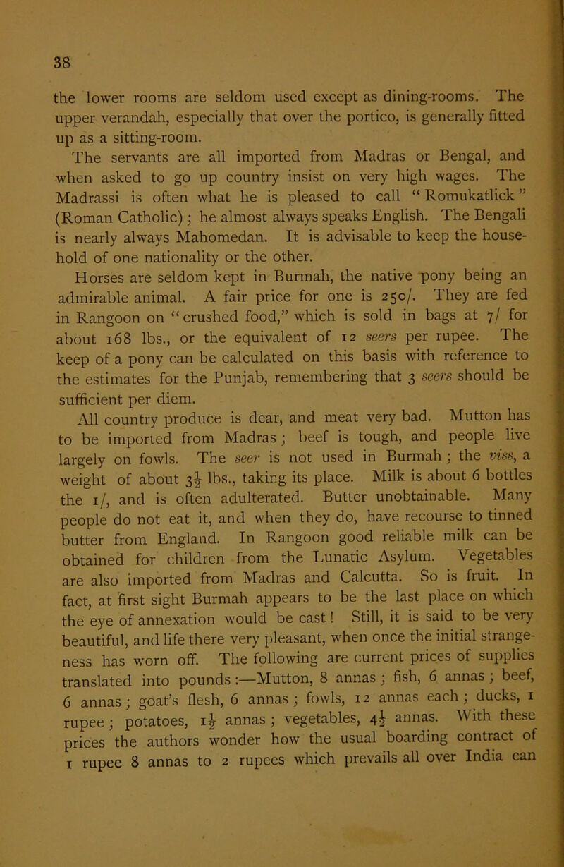 the lower rooms are seldom used except as dining-rooms. The upper verandah, especially that over the portico, is generally fitted up as a sitting-room. The servants are all imported from Madras or Bengal, and when asked to go up country insist on very high wages. The Madrassi is often what he is pleased to call “ Romukatlick ” (Roman Catholic); he almost always speaks English. The Bengali is nearly always Mahomedan. It is advisable to keep the house- hold of one nationality or the other. Horses are seldom kept in Burmah, the native pony being an admirable animal. A fair price for one is 250/. They are fed in Rangoon on “crushed food,” which is sold in bags at 7/ for about 168 lbs., or the equivalent of 12 seers per rupee. The keep of a pony can be calculated on this basis with reference to the estimates for the Punjab, remembering that 3 seers should be sufficient per diem. All country produce is dear, and meat very bad. Mutton has to be imported from Madras; beef is tough, and people live largely on fowls. The seer is not used in Burmah ; the viss, a weight of about 3^ lbs., taking its place. Milk is about 6 bottles the 1 /, and is often adulterated. Butter unobtainable. Many people do not eat it, and when they do, have recourse to tinned butter from England. In Rangoon good reliable milk can be obtained for children from the Lunatic Asylum. Vegetables are also imported from Madras and Calcutta. So is fruit. In fact, at first sight Burmah appears to be the last place on which the eye of annexation would be cast! Still, it is said to be very beautiful, and life there very pleasant, when once the initial strange- ness has worn off. The following are current prices of supplies translated into pounds Mutton, 8 annas ; fish, 6 annas ; beef, 6 annas; goat’s flesh, 6 annas ; fowls, 12 annas each; ducks, 1 rupee; potatoes, annas; vegetables, 4T annas. V ith these prices the authors wonder how the usual boarding contract of 1 rupee 8 annas to 2 rupees which prevails all over India can