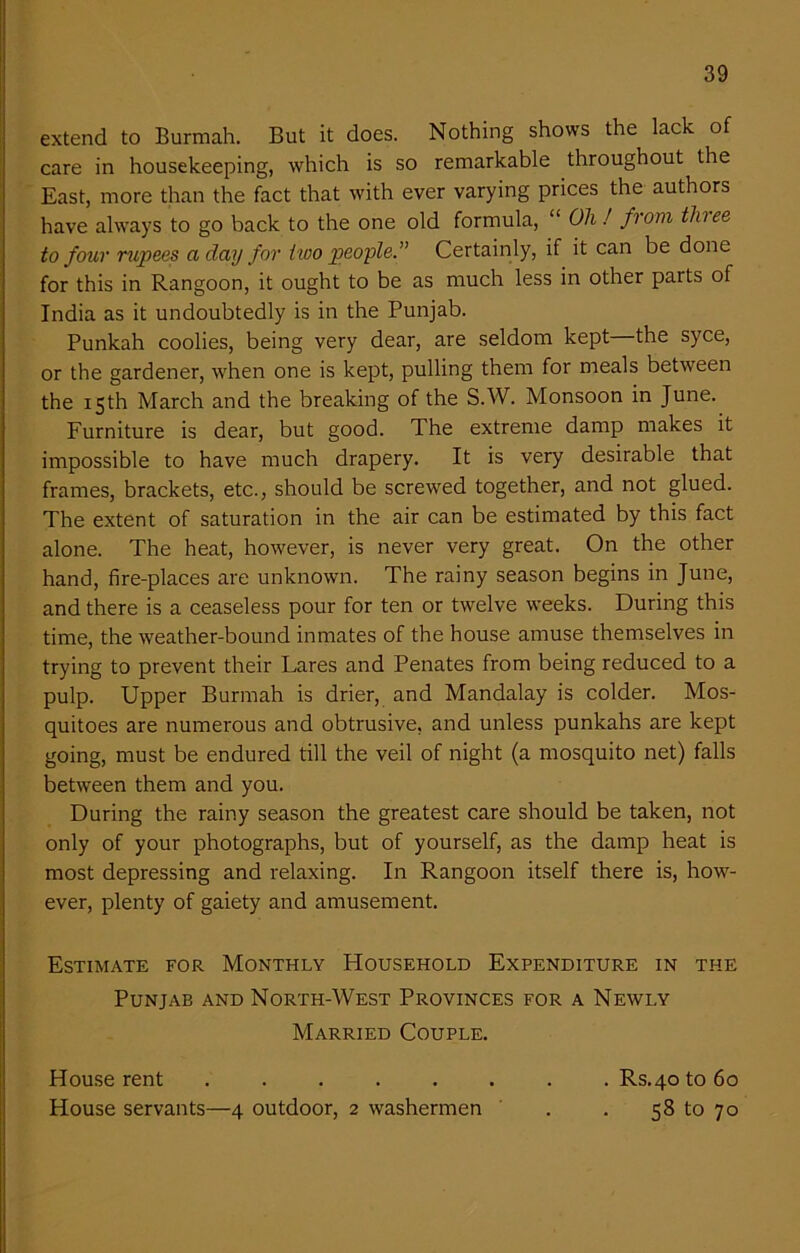 extend to Burmah. But it does. Nothing shows the lack of care in housekeeping, which is so remarkable throughout the East, more than the fact that with ever varying prices the authors have always to go back to the one old formula, “ Oh! from tlnee to four rupees a day for two people” Certainly, if it can be done for this in Rangoon, it ought to be as much less in other parts of India as it undoubtedly is in the Punjab. Punkah coolies, being very dear, are seldom kept—the syce, or the gardener, when one is kept, pulling them for meals between the 15th March and the breaking of the S.W. Monsoon in June. Furniture is dear, but good. The extreme damp makes it impossible to have much drapery. It is very desirable that frames, brackets, etc., should be screwed together, and not glued. The extent of saturation in the air can be estimated by this fact alone. The heat, however, is never very great. On the other hand, fire-places are unknown. The rainy season begins in June, and there is a ceaseless pour for ten or twelve weeks. During this time, the weather-bound inmates of the house amuse themselves in trying to prevent their Lares and Penates from being reduced to a pulp. Upper Burmah is drier, and Mandalay is colder. Mos- quitoes are numerous and obtrusive, and unless punkahs are kept going, must be endured till the veil of night (a mosquito net) falls between them and you. During the rainy season the greatest care should be taken, not only of your photographs, but of yourself, as the damp heat is most depressing and relaxing. In Rangoon itself there is, how- ever, plenty of gaiety and amusement. Estimate for Monthly Household Expenditure in the Punjab and North-West Provinces for a Newly Married Couple. House rent ..... House servants—4 outdoor, 2 washermen . Rs.40 to 60 58 to 70
