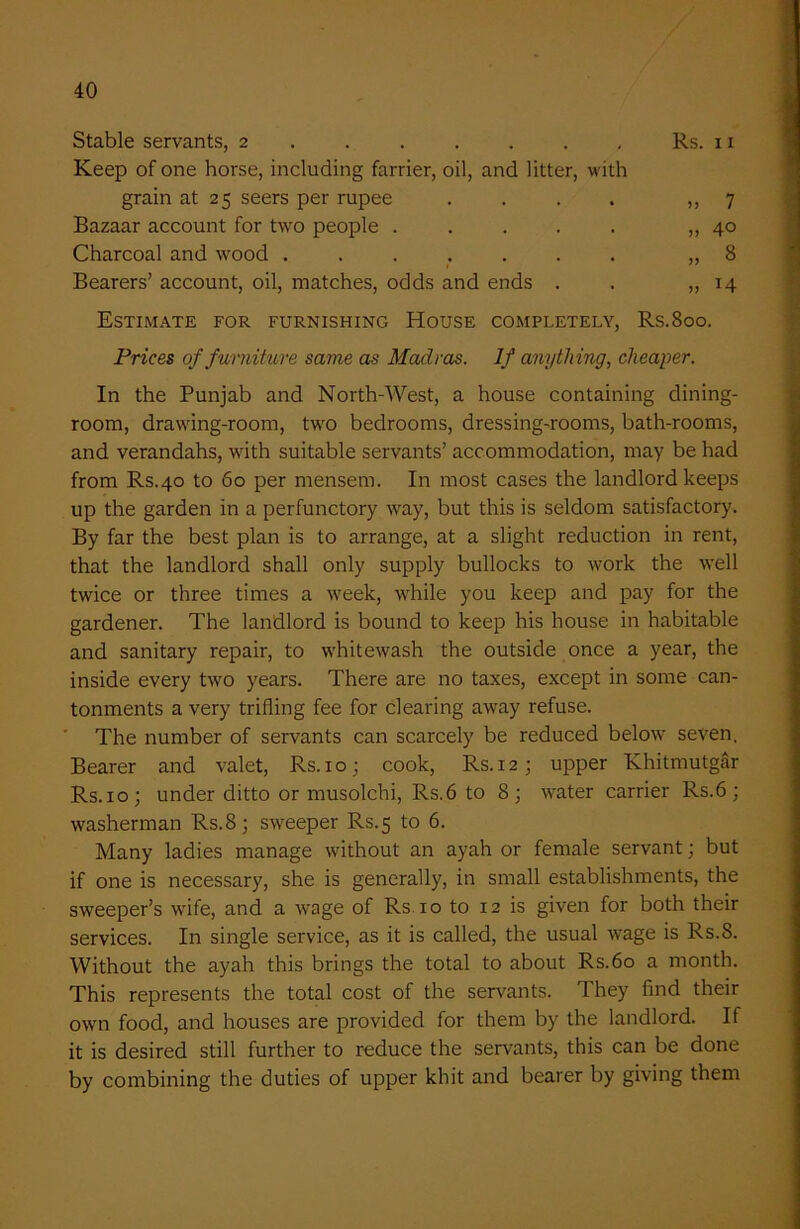 Stable servants, 2 ...... Rs. 11 Keep of one horse, including farrier, oil, and litter, with grain at 25 seers per rupee . . . . ,,7 Bazaar account for two people ..... „ 40 Charcoal and wood ....... „ 8 Bearers’ account, oil, matches, odds and ends . . „ 14 Estimate for furnishing House completely, Rs.8oo. Prices of furniture same as Madras. If anything, cheaper. In the Punjab and North-West, a house containing dining- room, drawing-room, two bedrooms, dressing-rooms, bath-rooms, and verandahs, with suitable servants’ accommodation, may be had from Rs.40 to 60 per mensem. In most cases the landlord keeps up the garden in a perfunctory way, but this is seldom satisfactory. By far the best plan is to arrange, at a slight reduction in rent, that the landlord shall only supply bullocks to work the well twice or three times a week, while you keep and pay for the gardener. The landlord is bound to keep his house in habitable and sanitary repair, to whitewash the outside once a year, the inside every two years. There are no taxes, except in some can- tonments a very trifling fee for clearing away refuse. The number of servants can scarcely be reduced below seven. Bearer and valet, Rs. 10; cook, Rs. 12; upper Khitmutgar Rs. 10 ; under ditto or musolchi, Rs.6 to 8; water carrier Rs.6 ; washerman Rs.8; sweeper Rs.5 to 6. Many ladies manage without an ayah or female servant; but if one is necessary, she is generally, in small establishments, the sweeper’s wife, and a wage of Rs 10 to 12 is given for both their services. In single service, as it is called, the usual wage is Rs.8. Without the ayah this brings the total to about Rs.6o a month. This represents the total cost of the servants. They find their own food, and houses are provided for them by the landlord. If it is desired still further to reduce the servants, this can be done by combining the duties of upper kbit and bearer by giving them