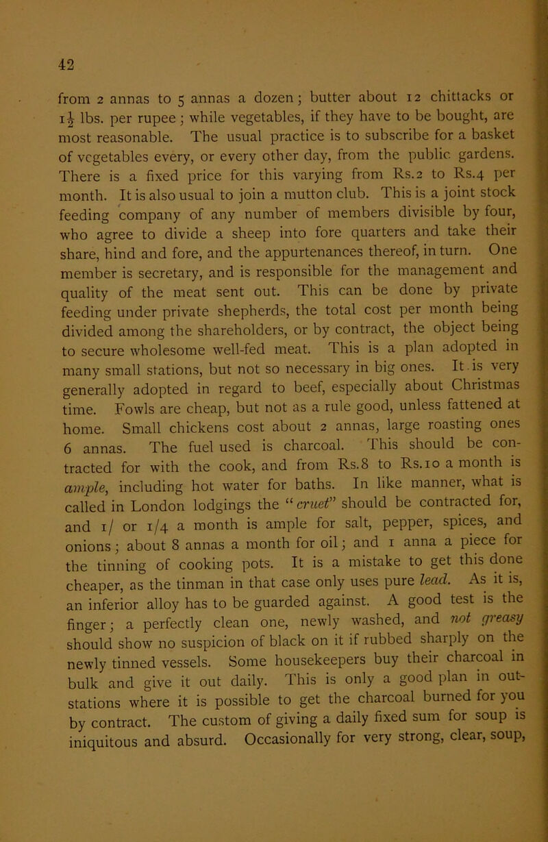 from 2 annas to 5 annas a dozen; butter about 12 chittacks or i£ lbs. per rupee ; while vegetables, if they have to be bought, are most reasonable. The usual practice is to subscribe for a basket of vegetables every, or every other day, from the public gardens. There is a fixed price for this varying from Rs.2 to Rs.4 per month. It is also usual to join a mutton club. This is a joint stock feeding company of any number of members divisible by four, who agree to divide a sheep into fore quarters and take their share, hind and fore, and the appurtenances thereof, in turn. One member is secretary, and is responsible for the management and quality of the meat sent out. This can be done by private feeding under private shepherds, the total cost per month being divided among the shareholders, or by contract, the object being to secure wholesome well-fed meat, d his is a plan adopted in many small stations, but not so necessary in big ones. It is very generally adopted in regard to beef, especially about Christmas time. Fowls are cheap, but not as a rule good, unless fattened at home. Small chickens cost about 2 annas, large roasting ones 6 annas. The fuel used is charcoal. This should be con- tracted for with the cook, and from Rs.8 to Rs. 10 a month is ample, including hot water for baths. In like manner, what is called in London lodgings the “ cruet” should be contracted for, and 1/ or 1/4 a month is ample for salt, pepper, spices, and onions; about 8 annas a month for oil; and 1 anna a piece for the tinning of cooking pots. It is a mistake to get this done cheaper, as the tinman in that case only uses pure lead. As it is, an inferior alloy has to be guarded against. A good test is the finger; a perfectly clean one, newly washed, and not greasy should show no suspicion of black on it if rubbed sharply on the newly tinned vessels. Some housekeepers buy their charcoal in bulk and give it out daily. This is only a good plan in out- stations where it is possible to get the charcoal burned for you by contract. The custom of giving a daily fixed sum for soup is iniquitous and absurd. Occasionally for very strong, clear, soup,