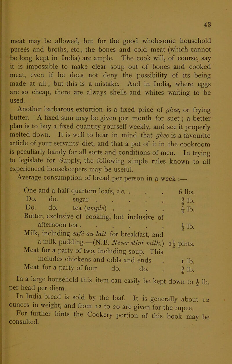 meat may be allowed, but for the good wholesome household purees and broths, etc., the bones and cold meat (which cannot be long kept in India) are ample. The cook will, of course, say it is impossible to make clear soup out of bones and cooked meat, even if he does not deny the possibility of its being made at all; but this is a mistake. And in India* where eggs are so cheap, there are always shells and whites waiting to be used. Another barbarous extortion is a fixed price of ghee, or frying butter. A fixed sum may be given per month for suet; a better plan is to buy a fixed quantity yourself weekly, and see it properly melted down. It is well to bear in mind that gliee is a favourite article of your servants’ diet, and that a pot of it in the cookroom is peculiarly handy for all sorts and conditions of men. In trying to legislate for Supply, the following simple rules known to all experienced housekeepers may be useful. Average consumption of bread per person in a week :— One and a half quartern loafs, i.e. ... 6 lbs. Do. do. sugar 3. jp, Do. do. tea {ample) . . . . ^ lb. Butter, exclusive of cooking, but inclusive of afternoon tea ..... 1 lb. Milk, including cafe au lait for breakfast, and a milk pudding.—(N.B. Never stint milk.) i J pints. Meat for a party of two, including soup. This includes chickens and odds and ends . i lb. Meat for a party of four do. do. . | lb. In a large household this item can easily be kept down to \ lb. per head per diem. In India bread is sold by the loaf. It is generally about 12 ounces in weight, and from 12 to 20 are given for the rupee. For further hints the Cookery portion of this book may be consulted.