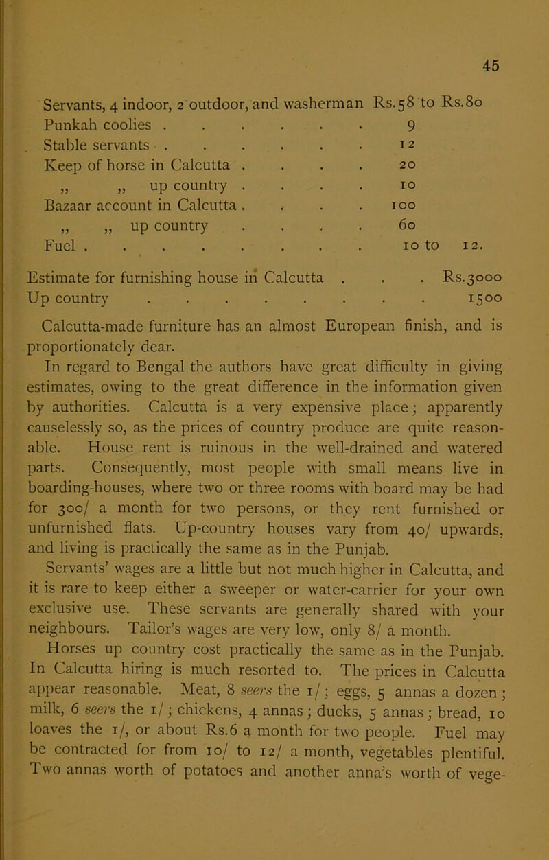 Servants, 4 indoor, 2 outdoor, and washerman Rs.58 to Rs.8o Punkah coolies .... 9 Stable servants .... 12 Keep of horse in Calcutta . 20 ,, ,, up country . 10 Bazaar account in Calcutta . 100 ,, ,, up country 60 Fuel • 10 to 12. Estimate for furnishing house in Calcutta . . Rs.3000 Up country .... . 1500 Calcutta-made furniture has an almost European finish, and is proportionately dear. In regard to Bengal the authors have great difficulty in giving estimates, owing to the great difference in the information given by authorities. Calcutta is a very expensive place; apparently causelessly so, as the prices of country produce are quite reason- able. House rent is ruinous in the well-drained and watered parts. Consequently, most people with small means live in boarding-houses, where two or three rooms with board may be had for 300/ a month for two persons, or they rent furnished or unfurnished flats. Up-country houses vary from 40/ upwards, and living is practically the same as in the Punjab. Servants’ wages are a little but not much higher in Calcutta, and it is rare to keep either a sweeper or water-carrier for your own exclusive use. These servants are generally shared with your neighbours. Tailor’s wages are very low, only 8/ a month. Horses up country cost practically the same as in the Punjab. In Calcutta hiring is much resorted to. The prices in Calcutta appear reasonable. Meat, 8 seers the 1/j eggs, 5 annas a dozen ; milk, 6 seers the 1/; chickens, 4 annas; ducks, 5 annas; bread, 10 loaves the 1/, or about Rs.6 a month for two people. Fuel may be contracted for from 10/ to 12/ a month, vegetables plentiful. Two annas worth of potatoes and another anna’s worth of vege-