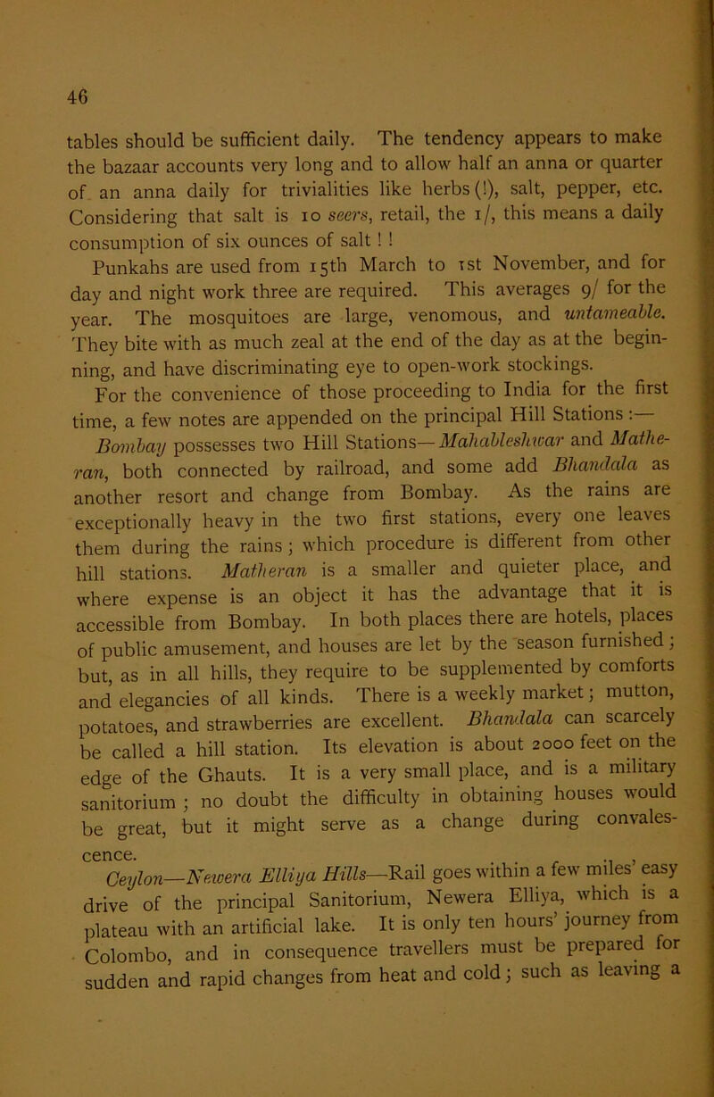 tables should be sufficient daily. The tendency appears to make the bazaar accounts very long and to allow half an anna or quarter of an anna daily for trivialities like herbs (!), salt, pepper, etc. Considering that salt is io seers, retail, the i/, this means a daily consumption of six ounces of salt ! ! Punkahs are used from 15th March to rst November, and for day and night work three are required. This averages 9/ for the year. The mosquitoes are large, venomous, and untameable. They bite with as much zeal at the end of the day as at the begin- ning, and have discriminating eye to open-work stockings. For the convenience of those proceeding to India for the first time, a few notes are appended on the principal Hill Stations: Bombay possesses two Hill Stations—Mahablesliwar and Mathe- ran, both connected by railroad, and some add Bliandala as another resort and change from Bombay. As the rains are exceptionally heavy in the two first stations, every one leaves them during the rains ; which procedure is different from other hill stations. Matheran is a smaller and quieter place, and where expense is an object it has the advantage that it is accessible from Bombay. In both places there are hotels, places of public amusement, and houses are let by the season furnished; but, as in all hills, they require to be supplemented by comforts and elegancies of all kinds. There is a weekly market; mutton, potatoes, and strawberries are excellent. Bliandala can scarcely be called a hill station. Its elevation is about 2000 feet on the edge of the Ghauts. It is a very small place, and is a military sanitarium ; no doubt the difficulty in obtaining houses would be great, but it might serve as a change during convales- cence. Ceylon—Newer a Elliya Hills—Rail goes within a few miles easy drive of the principal Sanitarium, Newera Elliya, which is a plateau with an artificial lake. It is only ten hours’ journey from Colombo, and in consequence travellers must be prepared for sudden and rapid changes from heat and cold 3 such as leaving a