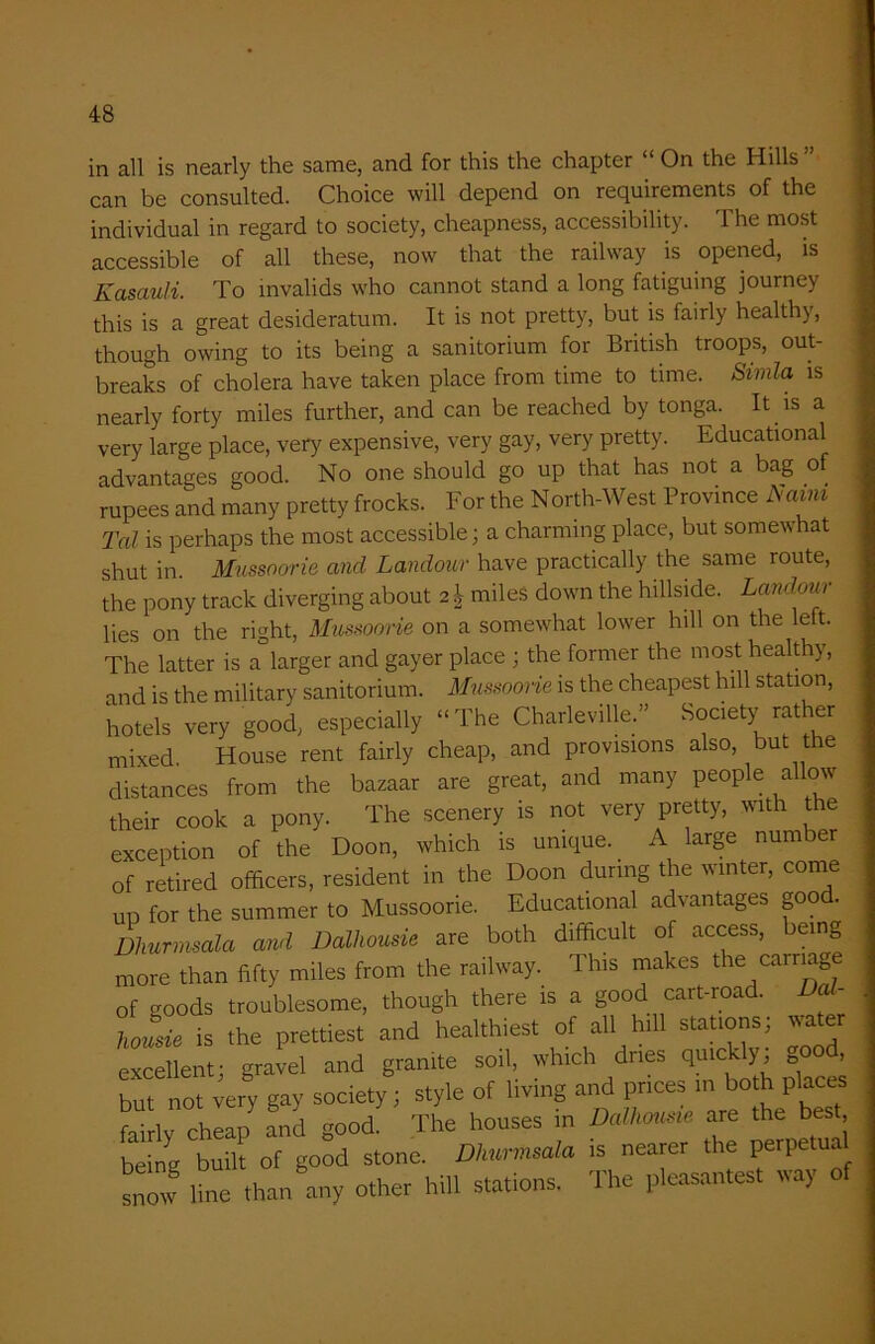in all is nearly the same, and for this the chapter “ On the Hills ” can be consulted. Choice will depend on requirements of the individual in regard to society, cheapness, accessibility. The most accessible of all these, now that the railway is opened, is Kcisauli. To invalids who cannot stand a long fatiguing journey this is a great desideratum. It is not pretty, but is fairly healthy, though owing to its being a sanitorium for British troops, out- breaks of cholera have taken place from time to time. Simla is nearly forty miles further, and can be reached by tonga. It is a very large place, very expensive, very gay, very pretty. Educational advantages good. No one should go up that has not a bag of rupees and many pretty frocks. For the North-West Province Naim Tal is perhaps the most accessible; a charming place, but somewhat shut in. Mussoorie and Landour have practically the same route, the pony track diverging about 2\ miles down the hillside. Landour lies on the right, Mussoorie on a somewhat lower hill on the left. The latter is a larger and gayer place ; the former the most healthy, and is the military sanitorium. Mussoorie is the cheapest hill station, hotels very good, especially “The Charleville.” Society rather mixed House rent fairly cheap, and provisions also, but the distances from the bazaar are great, and many people allow their cook a pony. The scenery is not very pretty, with the exception of the Doon, which is unique. _ A large number of retired officers, resident in the Doon during the winter, come up for the summer to Mussoorie. Educational advantages goo . Dhurmsala and Dallwusie are both difficult of access, being more than fifty miles from the railway. This makes the cam g of goods troublesome, though there is a good cart-roa . tusie is the prettiest and healthiest of all hill stations; water excellent; gravel and granite soil, which dries quickly, Oood, but not very gay society; style of living and prices in both places fairlv cheap and good. The houses in Dalhousie are the best be ng built of good stone. Dhurmsala, is nearer the perpetual S line than any other hill stations. The pleasantest way of