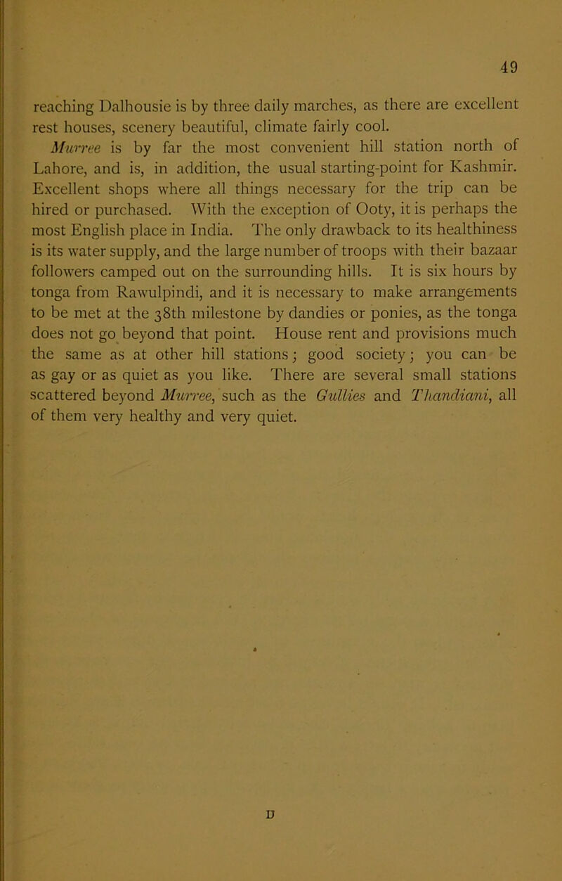 reaching Dalhousie is by three daily marches, as there are excellent rest houses, scenery beautiful, climate fairly cool. Murree is by far the most convenient hill station north of Lahore, and is, in addition, the usual starting-point for Kashmir. Excellent shops where all things necessary for the trip can be hired or purchased. With the exception of Ooty, it is perhaps the most English place in India. The only drawback to its healthiness is its water supply, and the large number of troops with their bazaar followers camped out on the surrounding hills. It is six hours by tonga from Rawulpindi, and it is necessary to make arrangements to be met at the 38th milestone by dandies or ponies, as the tonga does not go beyond that point. House rent and provisions much the same as at other hill stations; good society; you can be as gay or as quiet as you like. There are several small stations scattered beyond Murree,'such as the Gullies and Thandiani, all of them very healthy and very quiet. D
