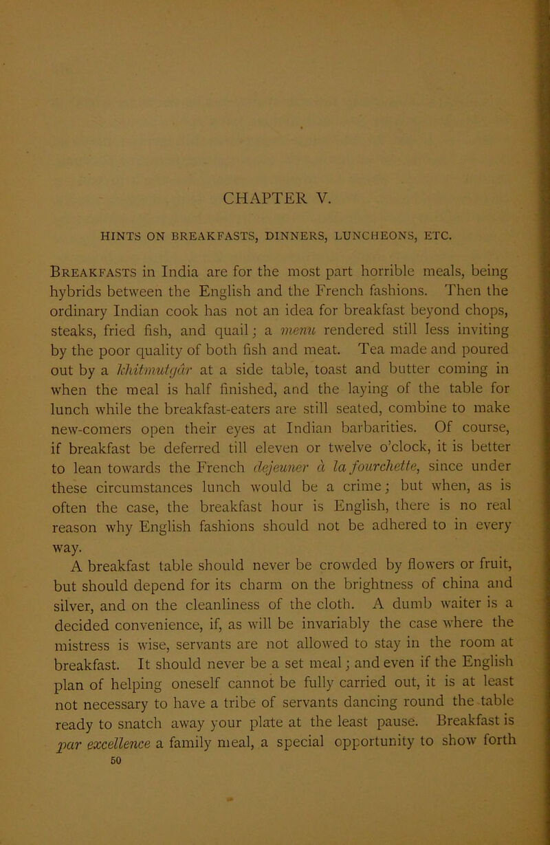 CHAPTER V. HINTS ON BREAKFASTS, DINNERS, LUNCHEONS, ETC. Breakfasts in India are for the most part horrible meals, being hybrids between the English and the French fashions. Then the ordinary Indian cook has not an idea for breakfast beyond chops, steaks, fried fish, and quail; a menu rendered still less inviting by the poor quality of both fish and meat. Tea made and poured out by a Ichitmutgdr at a side table, toast and butter coming in when the meal is half finished, and the laying of the table for lunch while the breakfast-eaters are still seated, combine to make new-comers open their eyes at Indian barbarities. Of course, if breakfast be deferred till eleven or twelve o’clock, it is better to lean towards the French dejeuner d la fourchette, since under these circumstances lunch would be a crime; but when, as is often the case, the breakfast hour is English, there is no real reason why English fashions should not be adhered to in every way. A breakfast table should never be crowded by flowers or fruit, but should depend for its charm on the brightness of china and silver, and on the cleanliness of the cloth. A dumb waiter is a decided convenience, if, as will be invariably the case where the mistress is wise, servants are not allowed to stay in the room at breakfast. It should never be a set meal; and even if the English plan of helping oneself cannot be fully carried out, it is at least not necessary to have a tribe of servants dancing round the table ready to snatch away your plate at the least pause. Breakfast is par excellence a family meal, a special opportunity to show forth
