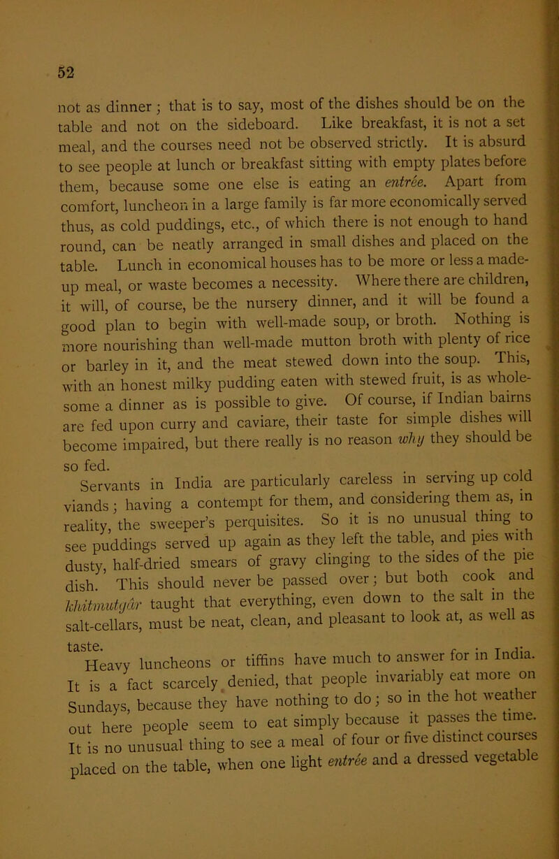 not as dinner ; that is to say, most of the dishes should be on the table and not on the sideboard. Like breakfast, it is not a set meal, and the courses need not be observed strictly. It is absurd to see people at lunch or breakfast sitting with empty plates before them, because some one else is eating an entree. Apart from comfort, luncheon in a large family is far more economically served thus, as cold puddings, etc., of which there is not enough to hand round, can be neatly arranged in small dishes and placed on the table. Lunch in economical houses has to be more or less a made- up meal, or waste becomes a necessity. Where there are children, it will, of course, be the nursery dinner, and it will be found a good plan to begin with well-made soup, or broth. Nothing is more nourishing than well-made mutton broth with plenty of rice or barley in it, and the meat stewed down into the soup. This, with an honest milky pudding eaten with stewed fruit, is as whole- some a dinner as is possible to give. Of course, if Indian bairns are fed upon curry and caviare, their taste for simple dishes will become impaired, but there really is no reason why they should be so fed. . . . , Servants in India are particularly careless in serving up cold viands; having a contempt for them, and considering them as, in reality/the sweeper’s perquisites. So it is no unusual thing to see puddings served up again as they left the table, and pies with dusty, half-dried smears of gravy clinging to the sides of the pie dish. This should never be passed over; but both cook and hhitmutgar taught that everything, even down to the salt in the salt-cellars, must be neat, clean, and pleasant to look at, as well as Heavy luncheons or tiffins have much to answer for in India. It is a fact scarcely denied, that people invariably eat more on Sundays, because they have nothing to do; so m the hot weat rer out here people seem to eat simply because it passes the time. It is no unusual thing to see a meal of four or five distinct courses placed on the table, when one light entree and a dressed vegetable