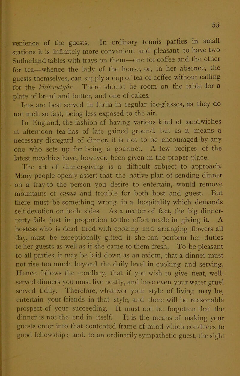 venience of the guests. In ordinary tennis parties in small stations it is infinitely more convenient and pleasant to have two Sutherland tables with trays on them—one for coffee and the other for tea—whence the lady of the house, or, in her absence, the guests themselves, can supply a cup of tea or coffee without calling for the IxMtmutgdr. There should be room on the table for a plate of bread and butter, and one of cakes. Ices are best served in India in regular ice-glasses, as they do not melt so fast, being less exposed to the air. In England, the fashion of having various kind of sandwiches at afternoon tea has of late gained ground, but as it means a necessary disregard of dinner, it is not to be encouraged by any one who sets up for being a gourmet. A few recipes of the latest novelties have, however, been given in the proper place. The art of dinner-giving is a difficult subject to approach. Many people openly assert that the native plan of sending dinner on a tray to the person you desire to entertain, would remove mountains of ennui and trouble for both host and guest. But there must be something wrong in a hospitality which demands self-devotion on both sides. As a matter of fact, the big dinner- party fails just in proportion to the effort made in giving it. A hostess who is dead tired with cooking and arranging flowers all day, must be exceptionally gifted if she can perform her duties to her guests as well as if she came to them fresh. To be pleasant to all parties, it may be laid down as an axiom, that a dinner must not rise too much beyond the daily level in cooking and serving. Hence follows the corollary, that if you wish to give neat, well- served dinners you must live neatly, and have even your water-gruel served tidily. Therefore, whatever your style of living may be, entertain your friends in that style, and there will be reasonable prospect of your succeeding. It must not be forgotten that the dinner is not the end in itself. It is the means of making your guests enter into that contented frame of mind which conduces to good fellowship; and, to an ordinarily sympathetic guest, the s:ght