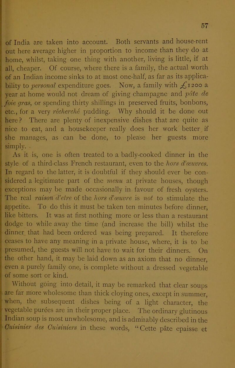 of India are taken into account. Both servants and house-rent out here average higher in proportion to income than they do at home, whilst, taking one thing with another, living is little, if at all, cheaper. Of course, where there is a family, the actual worth of an Indian income sinks to at most one-half, as far as its applica- bility to personal expenditure goes. Now, a family with ^1200 a year at home would not dream of giving champagne and pate cle foie gras, or spending thirty shillings in preserved fruits, bonbons, etc., for a very recherche pudding. Why should it be done out here? There are plenty of inexpensive dishes that are quite as nice to eat, and a housekeeper really does her work better if she manages, as can be done, to please her guests more simply. As it is, one is often treated to a badly-cooked dinner in the style of a third-class French restaurant, even to the hors d’oeuvres. In regard to the latter, it is doubtful if they should ever be con- sidered a legitimate part of the menu at private houses, though exceptions may be made occasionally in favour of fresh oysters. The real raison d’etre of the hors d’osuvre is not to stimulate the appetite. To do this it must be taken ten minutes before dinner, like bitters. It was at first nothing more or less than a restaurant dodge to while away the time (and increase the bill) whilst the dinner that had been ordered was being prepared. It therefore ceases to have any meaning in a private house, where, it is to be presumed, the guests will not have to wait for their dinners. On the other hand, it may be laid down as an axiom that no dinner, even a purely family one, is complete without a dressed vegetable of some sort or kind. Without going into detail, it may be remarked that clear soups are far more wholesome than thick cloying ones, except in summer, when, the subsequent dishes being of a light character, the vegetable purees are in their proper place. The ordinary glutinous Indian soup is most unwholesome, and is admiiably described in the Cuisinier des Cuisiniers in these words, “ Cette pate epaisse et