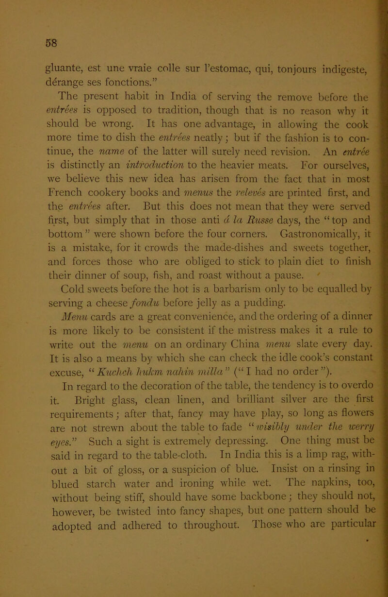gluante, est une vraie colle sur l’estomac, qui, tonjours indigeste, derange ses fonctions.” The present habit in India of serving the remove before the entrees is opposed to tradition, though that is no reason why it should be wrong. It has one advantage, in allowing the cook more time to dish the entrees neatly; but if the fashion is to con- tinue, the name of the latter will surely need revision. An entree is distinctly an introdxidion to the heavier meats. For ourselves, we believe this new idea has arisen from the fact that in most French cookery books and menus the releves are printed first, and the entrees after. But this does not mean that they were served first, but simply that in those anti d la Russe days, the “ top and bottom ” were shown before the four corners. Gastronomically, it is a mistake, for it crowds the made-dishes and sweets together, and forces those who are obliged to stick to plain diet to finish their dinner of soup, fish, and roast without a pause. Cold sweets before the hot is a barbarism only to be equalled by serving a cheese fonclu before jelly as a pudding. Menu cards are a great convenience, and the ordering of a dinner is more likely to be consistent if the mistress makes it a rule to write out the menu on an ordinary China menu slate every day. It is also a means by which she can check the idle cook’s constant excuse, “ Kuclich hukm nahin milla” (“I had no order”). In regard to the decoration of the table, the tendency is to overdo it. Bright glass, clean linen, and brilliant silver are the first requirements; after that, fancy may have play, so long as flowers are not strewn about the table to fade “ wisibly under the worry eyes.” Such a sight is extremely depressing. One thing must be said in regard to the table-cloth. In India this is a limp rag, with- out a bit of gloss, or a suspicion of blue. Insist on a rinsing in blued starch water and ironing while wet. The napkins, too, without being stiff, should have some backbone; they should not, however, be twisted into fancy shapes, but one pattern should be adopted and adhered to throughout. Those who are particular