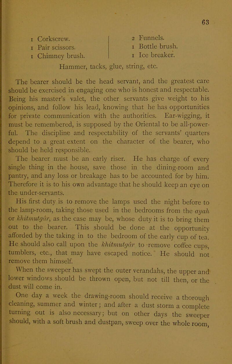 i Corkscrew, i Pair scissors, i Chimney brush. 2 Funnels, i Bottle brush, i Ice breaker. Hammer, tacks, glue, string, etc. The bearer should be the head servant, and the greatest care should be exercised in engaging one who is honest and respectable. Being his master’s valet, the other servants give weight to his opinions, and follow his lead, knowing that he has opportunities for private communication with the authorities. Ear-wigging, it must be remembered, is supposed by the Oriental to be all-power- ful. The discipline and respectability of the servants’ quarters depend to a great extent on the character of the bearer, who should be held responsible. The bearer must be an early riser. He has charge of every single thing in the house, save those in the dining-room and pantry, and any loss or breakage has to be accounted for by him. Therefore it is to his own advantage that he should keep an eye on the under-servants. His first duty is to remove the lamps used the night before to the lamp-room, taking those used in the bedrooms from the ayah or khitmutgar, as the case may be, whose duty it is to bring them out to the bearer. This should be done at the opportunity afforded by the taking in to the bedroom of the early cup of tea. He should also call upon the khitmutgar to remove coffee cups, tumblers, etc., that may have escaped notice. He should not remove them himself. When the sweeper has swept the outer verandahs, the upper and lower windows should be thrown open, but not till then, or the dust will come in. One day a week the drawing-room should receive a thorough cleaning, summer and winter; and after a dust storm a complete turning out is also necessary; but on other days the sweeper should, with a soft brush and dustpan, sweep over the whole room,