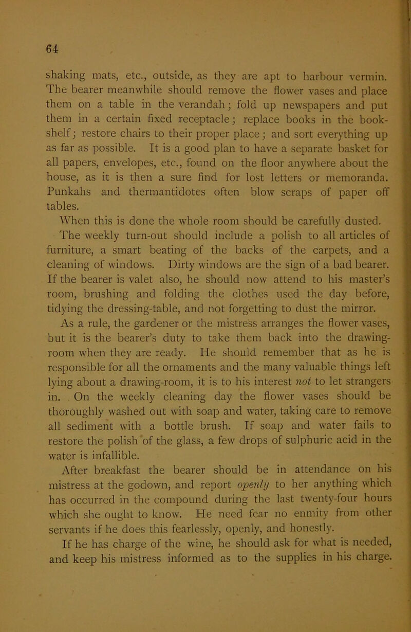 shaking mats, etc., outside, as they are apt to harbour vermin. The bearer meanwhile should remove the flower vases and place them on a table in the verandah; fold up newspapers and put them in a certain fixed receptacle; replace books in the book- shelf ; restore chairs to their proper place; and sort everything up as far as possible. It is a good plan to have a separate basket for all papers, envelopes, etc., found on the floor anywhere about the house, as it is then a sure find for lost letters or memoranda. Punkahs and thermantidotes often blow scraps of paper off tables. When this is done the whole room should be carefully dusted. The weekly turn-out should include a polish to all articles of furniture, a smart beating of the backs of the carpets, and a cleaning of windows. Dirty windows are the sign of a bad bearer. If the bearer is valet also, he should now attend to his master’s room, brushing and folding the clothes used the day before, tidying the dressing-table, and not forgetting to dust the mirror. As a rule, the gardener or the mistress arranges the flower vases, but it is the bearer’s duty to take them back into the drawing- room when they are ready. He should remember that as he is responsible for all the ornaments and the many valuable things left lying about a drawing-room, it is to his interest not to let strangers in. On the weekly cleaning day the flower vases should be thoroughly washed out with soap and water, taking care to remove all sediment with a bottle brush. If soap and water fails to restore the polish of the glass, a few drops of sulphuric acid in the water is infallible. After breakfast the bearer should be in attendance on his mistress at the godown, and report openly to her anything which has occurred in the compound during the last twenty-four hours which she ought to know. He need fear no enmity from other servants if he does this fearlessly, openly, and honestly. If he has charge of the wine, he should ask for what is needed, and keep his mistress informed as to the supplies in his charge.