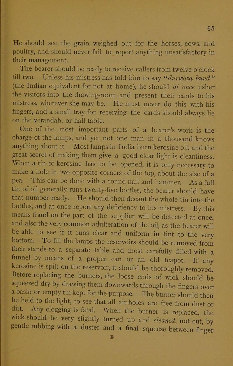He should see the grain weighed out for the horses, cows, and poultry, and should never fail to report anything unsatisfactory in their management. The bearer should be ready to receive callers from twelve o’clock till two. Unless his mistress has told him to say “clurwdza bund ” (the Indian equivalent for not at home), he should at once usher the visitors into the drawing-room and present their cards to his mistress, wherever she may be. He must never do this with his fingers, and a small tray for receiving the cards should always lie on the verandah, or hall table. One of the most important parts of a bearer’s work is the charge of the lamps, and yet not one man in a thousand knows anything about it. Most lamps in India burn kerosine oil, and the great secret of making them give a good clear light is cleanliness. When a tin of kerosine has to be opened, it is only necessary to make a hole in two opposite corners of the top, about the size of a pea. This can be done with a round nail and hammer. As a full tin of oil generally runs twenty-five bottles, the bearer should have that number ready. He should then decant the whole tin into the bottles, and at once report any deficiency to his mistress. By this means fraud on the part of the supplier will be detected at once, and also the very common adulteration of the oil, as the bearer will be able to see if it runs clear and uniform in tint to the very bottom. To fill the lamps the reservoirs should be removed from their stands to a separate table and most carefully filled with a funnel by means of a proper can or an old teapot. If any kerosine is spilt on the reservoir, it should be thoroughly removed. Before replacing the burners, the loose ends of wick should be squeezed dry by drawing them downwards through the fingers over a basin or empty tin kept for the purpose. The burner should then be held to the light, to see that all air-holes are free from dust or dirt. Any clogging is fatal. When the burner is replaced, the wick should be very slightly turned up and cleaned, not cu’t, by gentle rubbing with a duster and a final squeeze between finger E