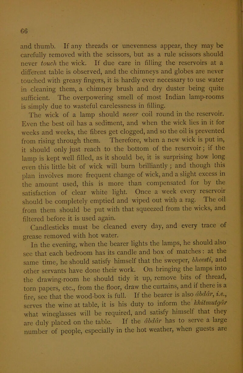 G6 and thumb. If any threads or unevenness appear, they may be carefully removed with the scissors, but as a rule scissors should never touch the wick. If due care in filling the reservoirs at a different table is observed, and the chimneys and globes are never touched with greasy fingers, it is hardly ever necessary to use water in cleaning them, a chimney brush and dry duster being quite sufficient. The overpowering smell of most Indian lamp-rooms is simply due to wasteful carelessness in filling. The wick of a lamp should never coil round in the reservoir. Even the best oil has a sediment, and when the wick lies in it for weeks and weeks, the fibres get clogged, and so the oil is prevented from rising through them. Therefore, when a new wick is put in, it should only just reach to the bottom of the reservoir; if the lamp is kept well filled, as it should be, it is surprising how long even this little bit of wick will burn brilliantly ; and though this plan involves more frequent change of wick, and a slight excess in the amount used, this is more than compensated for by the satisfaction of clear white light. Once a week every reservoir should be completely emptied and wiped out witl) a rag. The oil from them should be put with that squeezed from the wicks, and filtered before it is used again. Candlesticks must be cleaned every day, and every trace of grease removed with hot water. In the evening, when the bearer lights the lamps, he should also see that each bedroom has its candle and box of matches . at the same time, he should satisfy himself that the sweeper, bheesti, and other servants have done their work. On bringing the lamps into the drawing-room he should tidy it up, remove bits of thread, torn papers, etc., from the floor, draw the curtains, and if there is a fire, see that the wood-box is full. If the bearer is also dbddr, i.e., serves the wine at table, it is his duty to inform the khitmutgdr what wineglasses will be required, and satisfy himself that they are duly placed on the table. If the dbdar has to serve a large number of people, especially in the hot weather, when guests are