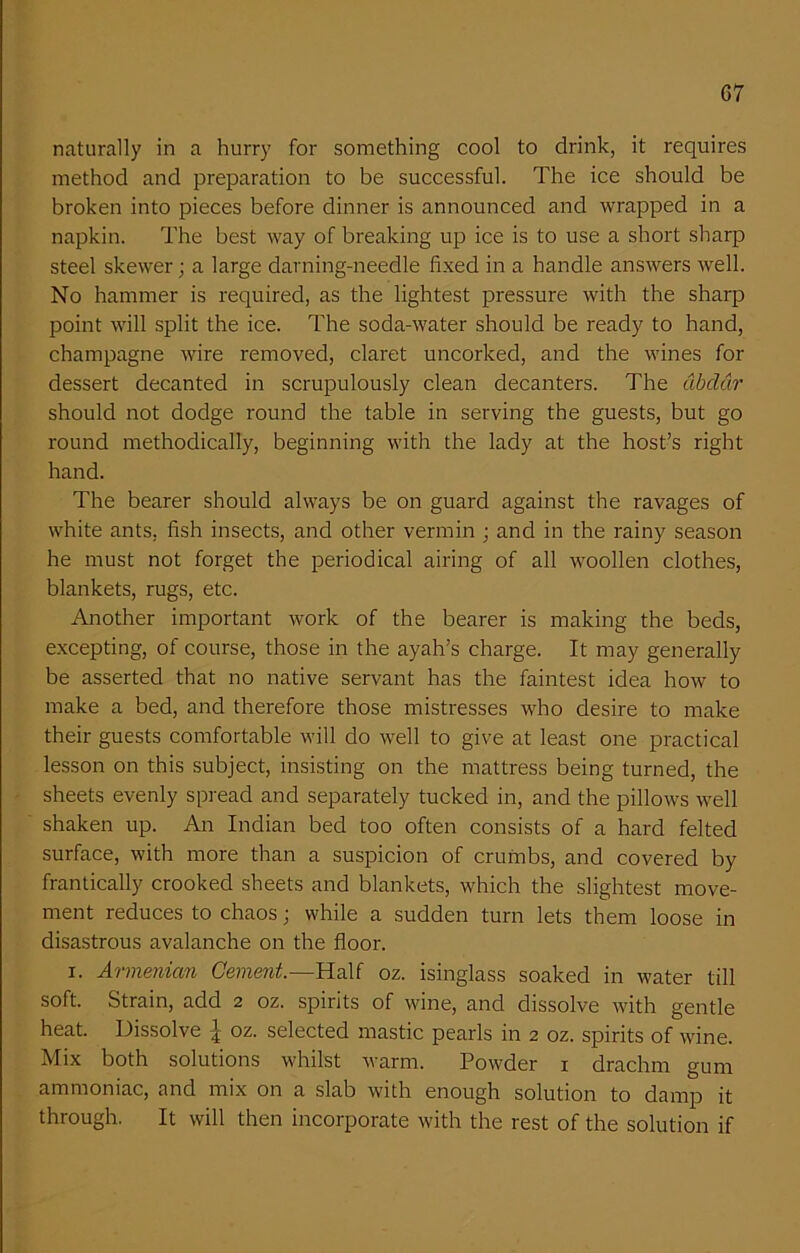 G7 naturally in a hurry for something cool to drink, it requires method and preparation to be successful. The ice should be broken into pieces before dinner is announced and wrapped in a napkin. The best way of breaking up ice is to use a short sharp steel skewer; a large darning-needle fixed in a handle answers well. No hammer is required, as the lightest pressure with the sharp point will split the ice. The soda-water should be ready to hand, champagne wire removed, claret uncorked, and the wines for dessert decanted in scrupulously clean decanters. The dbddr should not dodge round the table in serving the guests, but go round methodically, beginning with the lady at the host’s right hand. The bearer should always be on guard against the ravages of white ants, fish insects, and other vermin ; and in the rainy season he must not forget the periodical airing of all woollen clothes, blankets, rugs, etc. Another important work of the bearer is making the beds, excepting, of course, those in the ayah’s charge. It may generally be asserted that no native servant has the faintest idea how to make a bed, and therefore those mistresses who desire to make their guests comfortable will do well to give at least one practical lesson on this subject, insisting on the mattress being turned, the sheets evenly spread and separately tucked in, and the pillows well shaken up. An Indian bed too often consists of a hard felted surface, with more than a suspicion of crumbs, and covered by frantically crooked sheets and blankets, which the slightest move- ment reduces to chaos; while a sudden turn lets them loose in disastrous avalanche on the floor. i. Armenian Cement.—Half oz. isinglass soaked in water till soft. Strain, add 2 oz. spirits of wine, and dissolve with gentle heat. Dissolve \ oz. selected mastic pearls in 2 oz. spirits of wine. Mix both solutions whilst warm. Powder 1 drachm gum ammoniac, and mix on a slab with enough solution to damp it through. It will then incorporate with the rest of the solution if