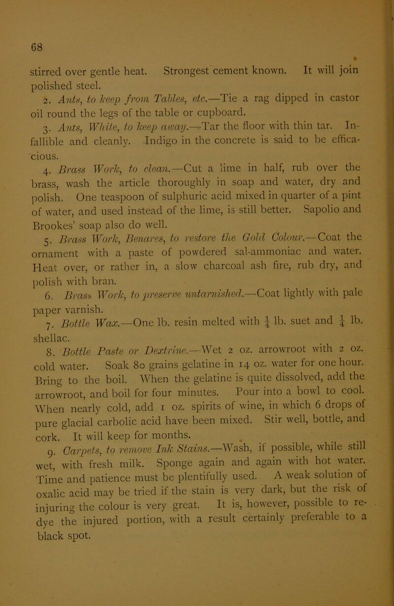 stirred over gentle heat. Strongest cement known. It will join polished steel. 2. Ants, to keep from Tables, etc.—Tie a rag dipped in castor oil round the legs of the table or cupboard. 3. Ants, White, to keep away.—Tar the floor with thin tar. In- fallible and cleanly. Indigo in the concrete is said to be effica- cious. 4. Brass Work, to dean.—Cut a lime in half, rub over the brass, wash the article thoroughly in soap and water, dry and polish. One teaspoon of sulphuric acid mixed in quarter of a pint of water, and used instead of the lime, is still better. Sapolio and Brookes’ soap also do well. 5. Brass Work, Benares, to restore the Gold Colour.—Coat the ornament with a paste of powdered sal-ammoniac and water. Heat over, or rather in, a slow charcoal ash fire, rub dry, and polish with bran. 6. Brass Work, to preserve untarnished,—Coat lightly with pale paper varnish. 7. Bottle Wax.—One lb. resin melted with \ lb. suet and £ lb. shellac. 8. Bottle Paste or Dextrine.—Wet 2 oz. arrowroot with 2 oz. cold water. Soak 80 grains gelatine in 14 oz. water for one hour. Bring to the boil. When the gelatine is quite dissolved, add the arrowroot, and boil for four minutes. Pour into a bowl to cool. When nearly cold, add x oz. spirits of wine, in which 6 drops of pure glacial carbolic acid have been mixed. Stir well, bottle, and cork. It will keep for months. 9. Carpets, to remove Ink Stains.—Wash, ii possible, while still wet, with fresh milk. Sponge again and again with hot water. Time and patience must be plentifully used. A weak solution of oxalic acid may be tried if the stain is very dark, but the risk of injuring the colour is very great. It is, however, possible to re- dye the injured portion, with a result certainly preferable to a black spot.