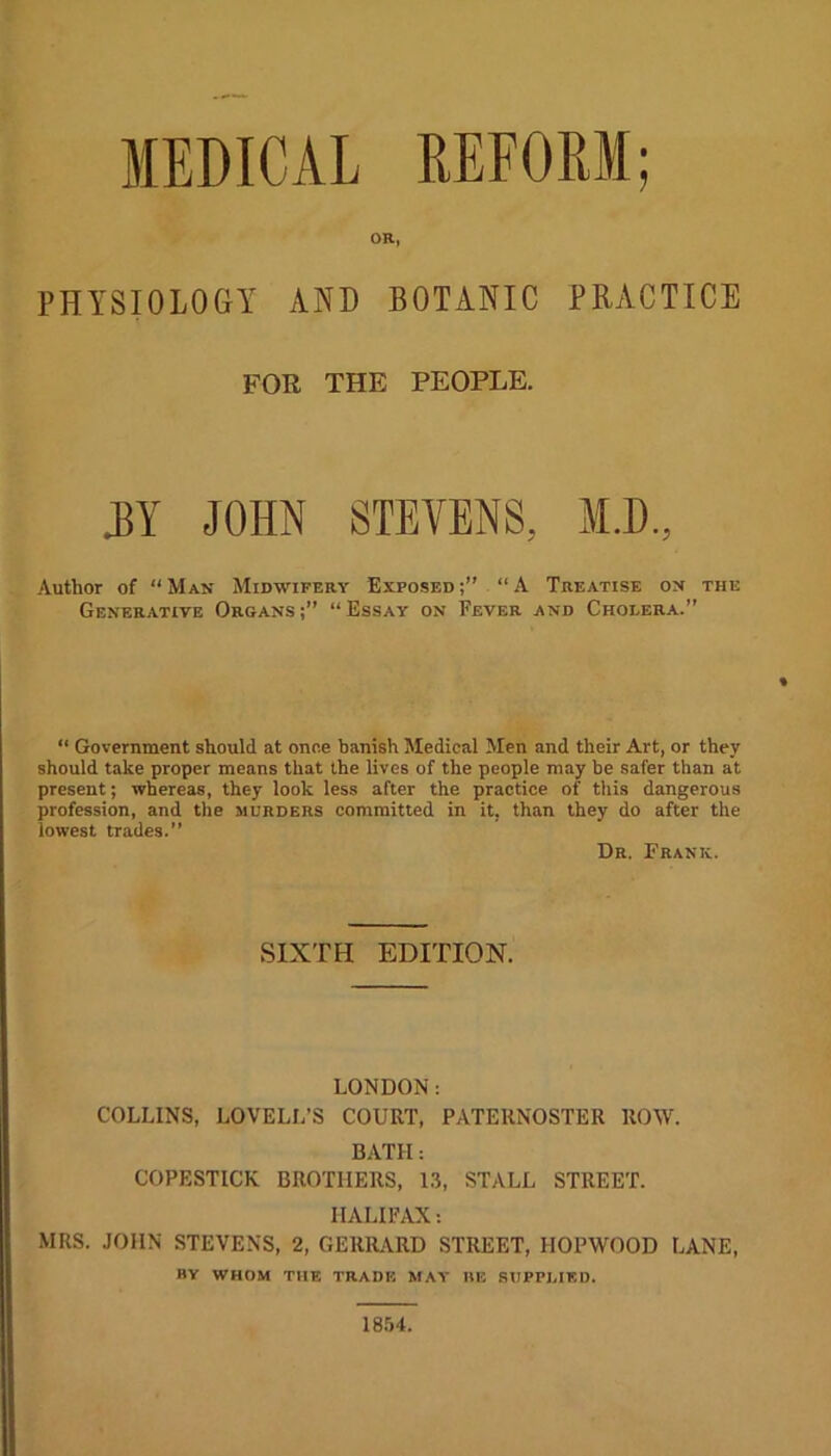 MEDICAL REFORM; OR, PHYSIOLOGY AND BOTANIC PRACTICE FOR THE PEOPLE. .BY JOHN STEVENS, M.D, Author of “ Man Midwifery Exposed “ A Treatise on the Generative Organs;” “Essay on Fever and Choeera.” “ Government should at once banish Medical Men and their Art, or they should take proper means that the lives of the people may be safer than at present; whereas, they look less after the practice of this dangerous profession, and the murders committed in it. than they do after the lowest trades.” Dr. Frank. SIXTH EDITION. LONDON: COLLINS, LOVELL’S COURT, PATERNOSTER ROW. BATH: COPESTICK BROTHERS, 13, STALL STREET. HALIFAX: MRS. JOHN STEVENS, 2, GERHARD STREET, IIOPYVOOD LANE, BY WHOM THE TRADE MAY HE SUPPLIED. 1854.