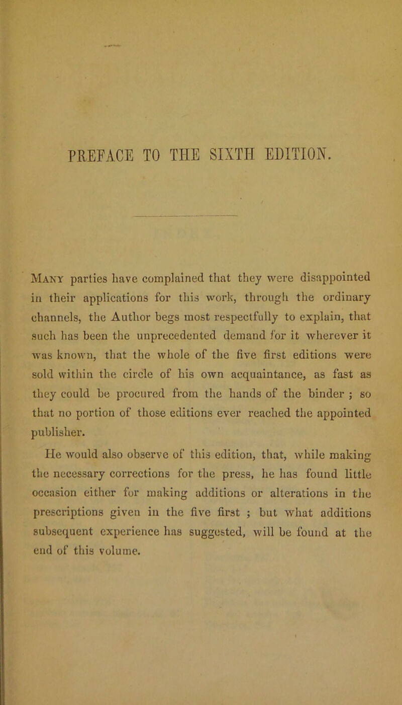 PREFACE TO THE SIXTH EDITION. Many parties have complained that they were disappointed in their applications for this work, through the ordinary channels, the Author begs most respectfully to explain, that such has been the unprecedented demand for it wherever it was known, that the whole of the five first editions were sold within the circle of his own acquaintance, as fast as they could be procured from the hands of the binder ; so that no portion of those editions ever reached the appointed publisher. He would also observe of this edition, that, while making the necessary corrections for the press, he has found little occasion either for making additions or alterations in the prescriptions given in the five first ; but what additions subsequent experience has suggested, will be found at the end of this volume.